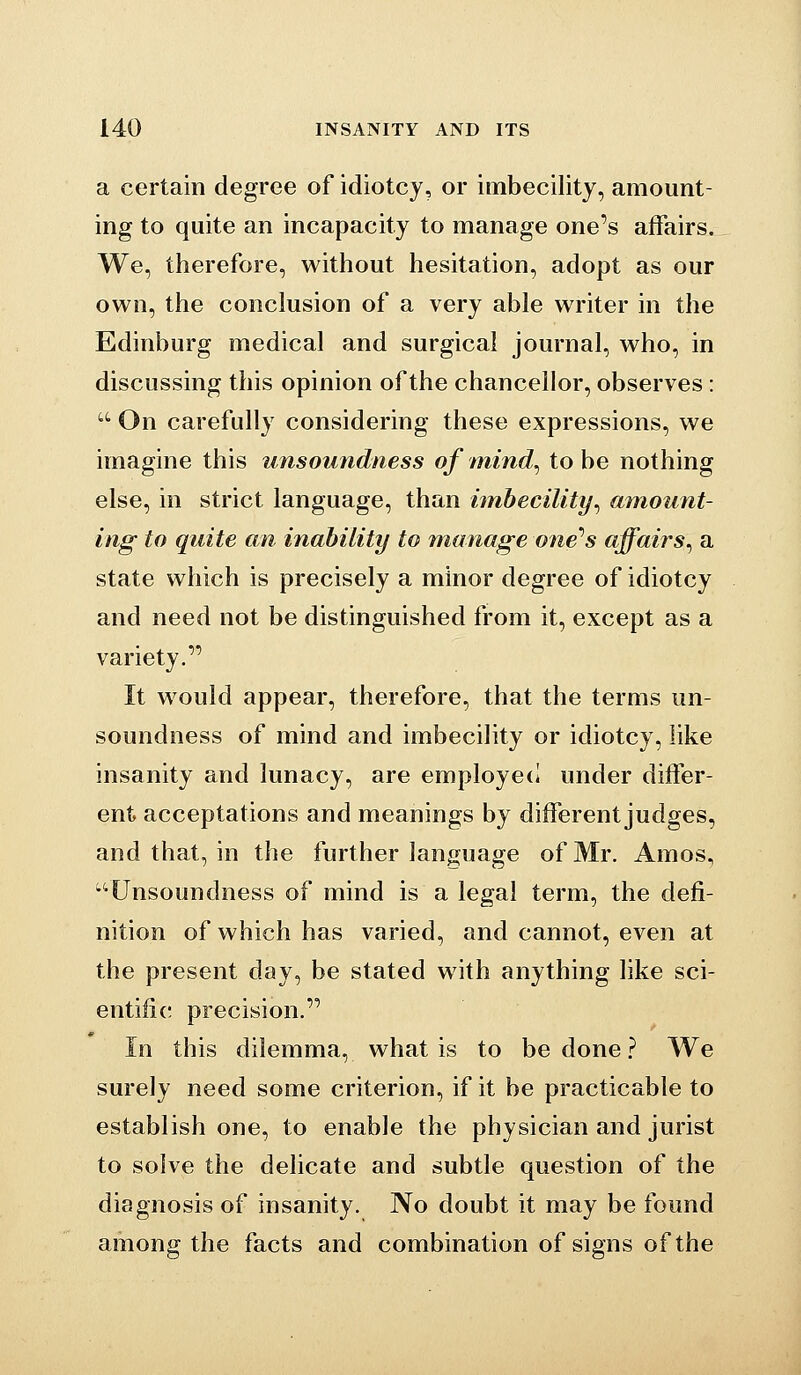 a certain degree of idiotcy, or imbecility, amount- ing to quite an incapacity to manage one's affairs. We, therefore, without hesitation, adopt as our own, the conclusion of a very able writer in the Edinburg medical and surgical journal, who, in discussing this opinion of the chancellor, observes:  On carefully considering these expressions, we imagine this unsoundness of mind^ to be nothing else, in strict language, than hnhecility^ amount- ing to quite an inability to manage one''s affairs^ a state which is precisely a minor degree of idiotcy and need not be distinguished from it, except as a variety. It would appear, therefore, that the terms un- soundness of mind and imbecility or idiotcy, like insanity and lunacy, are employed under differ- ent acceptations and meanings by different judges, and that, in the further language of Mr. Amos, Unsoundness of mind is a legal term, the defi- nition of which has varied, and cannot, even at the present day, be stated with anything like sci- entific precision. In this dilemma, what is to be done ? We surely need some criterion, if it be practicable to establish one, to enable the physician and jurist to solve the delicate and subtle question of the diagnosis of insanity. No doubt it may be found among the facts and combination of signs of the