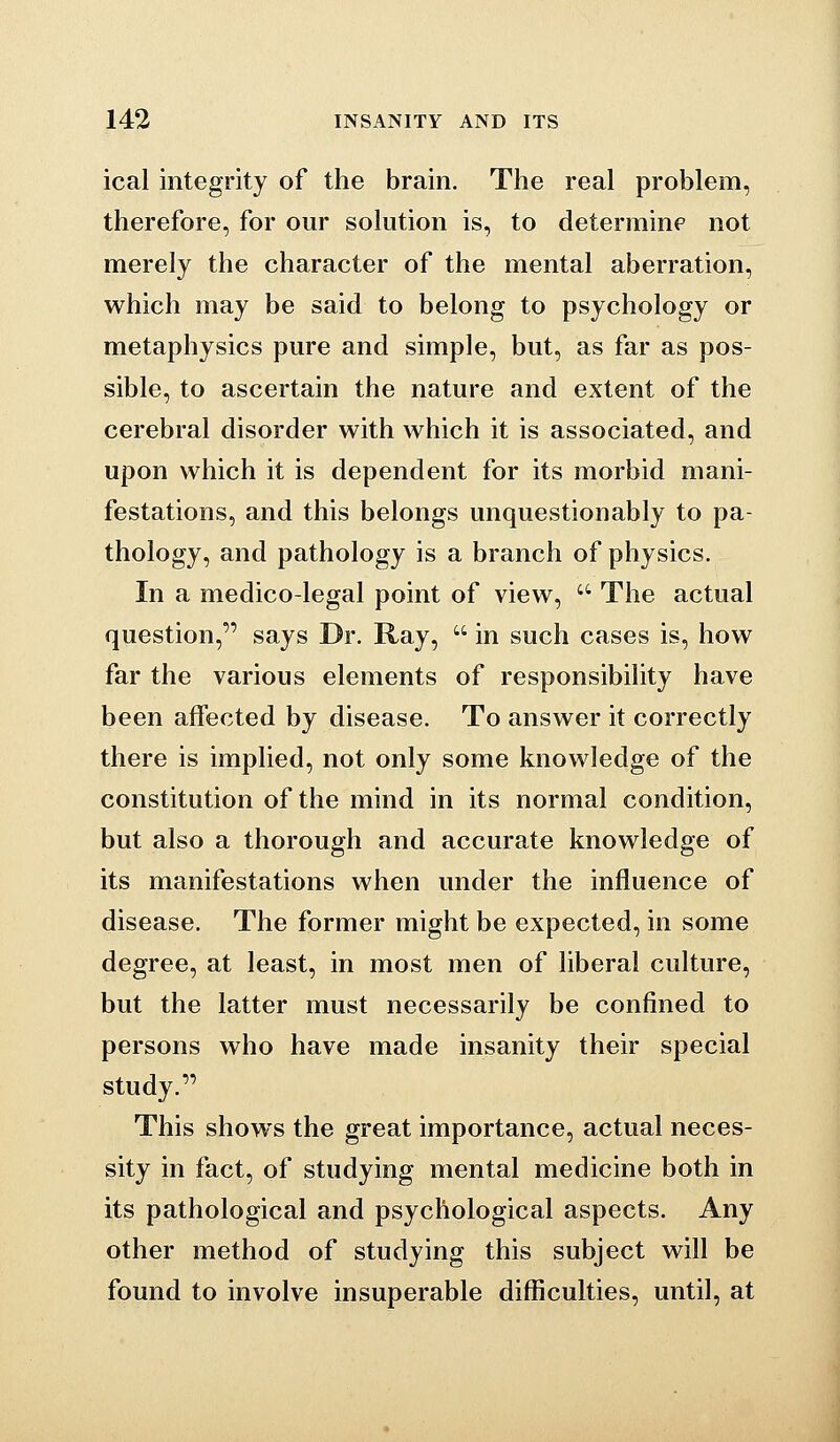 ical integrity of the brain. The real problem, therefore, for our solution is, to determinf not merely the character of the mental aberration, which may be said to belong to psychology or metaphysics pure and simple, but, as far as pos- sible, to ascertain the nature and extent of the cerebral disorder with which it is associated, and upon which it is dependent for its morbid mani- festations, and this belongs unquestionably to pa- thology, and pathology is a branch of physics. In a medico-legal point of view,  The actual question, says Dr. Ray,  in such cases is, how far the various elements of responsibility have been affected by disease. To answer it correctly there is implied, not only some knowledge of the constitution of the mind in its normal condition, but also a thorough and accurate knowledge of its manifestations when under the influence of disease. The former might be expected, in some degree, at least, in most men of liberal culture, but the latter must necessarily be confined to persons who have made insanity their special study. This shows the great importance, actual neces- sity in fact, of studying mental medicine both in its pathological and psychological aspects. Any other method of studying this subject will be found to involve insuperable difficulties, until, at