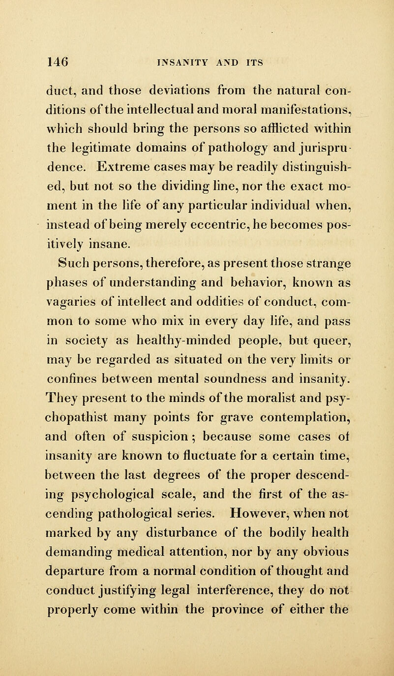 duct, and those deviations from the natural con- ditions of the intellectual and moral manifestations, which should bring the persons so afflicted within the legitimate domains of pathology and jurispru dence. Extreme cases may be readily distinguish- ed, but not so the dividing line, nor the exact mo- ment in the life of any particular individual when, instead of being merely eccentric, he becomes pos- itively insane. Such persons, therefore, as present those strange phases of understanding and behavior, known as vagaries of intellect and oddities of conduct, com- mon to some who mix in every day life, and pass in society as healthy-minded people, but queer, may be regarded as situated on the very limits or confines between mental soundness and insanity. They present to the minds of the moralist and psy- chopathist many points for grave contemplation, and often of suspicion; because some cases of insanity are known to fluctuate for a certain time, between the last degrees of the proper descend- ing psychological scale, and the first of the as- cending pathological series. However, when not marked by any disturbance of the bodily health demanding medical attention, nor by any obvious departure from a normal condition of thought and conduct justifying legal interference, they do not properly come within the province of either the