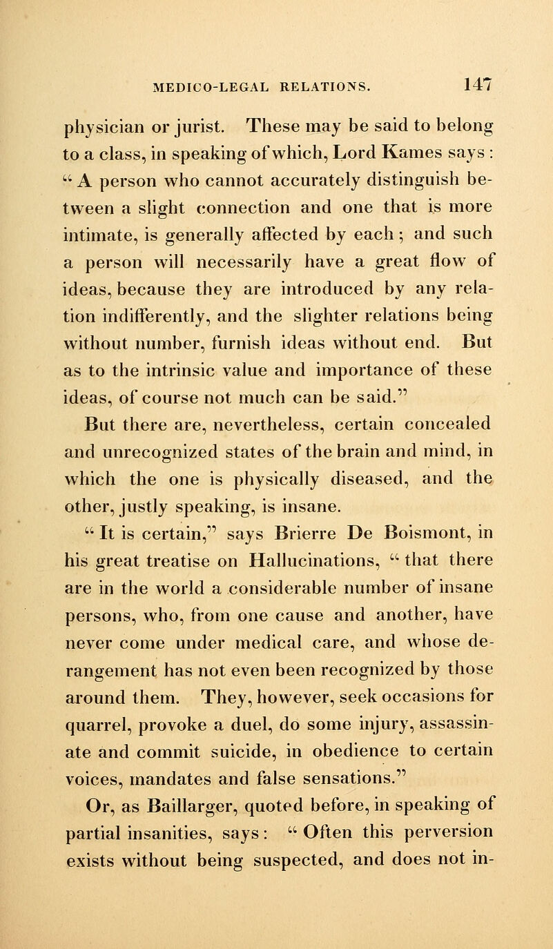 physician or jurist. These may be said to belong to a class, in speaking of which, Lord Karnes says :  A person who cannot accurately distinguish be- tween a sHght connection and one that is more intimate, is generally affected by each; and such a person will necessarily have a great flow of ideas, because they are introduced by any rela- tion indifferently, and the slighter relations being without number, furnish ideas without end. But as to the intrinsic value and importance of these ideas, of course not much can be said. But there are, nevertheless, certain concealed and unrecognized states of the brain and mind, in which the one is physically diseased, and the other, justly speaking, is insane.  It is certain, says Brierre De Boismont, in his great treatise on Hallucinations, '' that there are in the world a considerable number of insane persons, who, from one cause and another, have never come under medical care, and whose de- rangement has not even been recognized by those around them. They, however, seek occasions for quarrel, provoke a duel, do some injury, assassin- ate and commit suicide, in obedience to certain voices, mandates and false sensations. Or, as Baillarger, quoted before, in speaking of partial insanities, says :  Often this perversion exists without being suspected, and does not in-