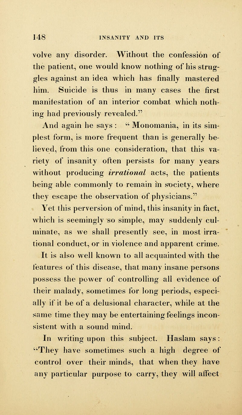 volve any disorder. Without the confessibn of the patient, one would know nothing of his strug- gles against an idea which has finally mastered him. Suicide is thus in many cases the first manifestation of an interior combat which noth- ing had previously revealed. And again he says :  Monomania, in its sim- plest form, is more frequent than is generally be- lieved, from this one consideration, that this va- riety of insanity often persists for many years without producing irrational acts, the patients being able commonly to remain in st)ciety, where they escape the observation of physicians. Yet this perversion of mind, this insanity in fact, which is seemingly so simple, may suddenly cul- minate, as we shall presently see, in most irra- tional conduct, or in violence and apparent crime. It is also well known to all acquainted with the features of this disease, that many insane persons possess the power of controlling all evidence of their malady, sometimes for long periods, especi- ally if it be of a delusional character, while at the same time they may be entertaining feelings incon- sistent with a sound mind. In writing upon this subject. Haslam says : •They have sometimes such a high degree of control over their minds, that when they have any particular purpose to carry, they will affect