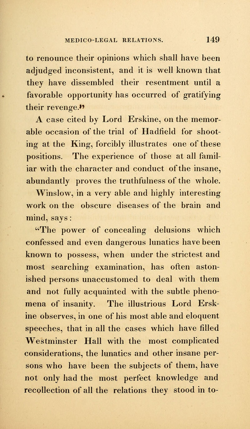 to renounce their opinions which shall have been adjudged inconsistent, and it is well known that they have dissembled their resentment until a favorable opportunity has occurred of gratifying their revenge.*' A case cited by Lord Erskine, on the memor- able occasion of the trial of Hadfield for shoot- ing at the King, forcibly illustrates one of these positions. The experience of those at all famil- iar with the character and conduct of the insane, abundantly proves the truthfulness of the whole. Winslow, in a very able and highly interesting work on the obscure diseases of the brain and mind,says: ''The power of concealing delusions which confessed and even dangerous lunatics have been known to possess, when under the strictest and most searching examination, has often aston- ished persons unaccustomed to deal with them and not fully acquainted with the subtle pheno- mena of insanity. The illustrious Lord Ersk- ine observes, in one of his most able and eloquent speeches, that in all the cases which have filled Westminster Hall with the most complicated considerations, the lunatics and other insane per- sons who have been the subjects of them, have not only had the most perfect knowledge and recollection of all the relations they stood in to-