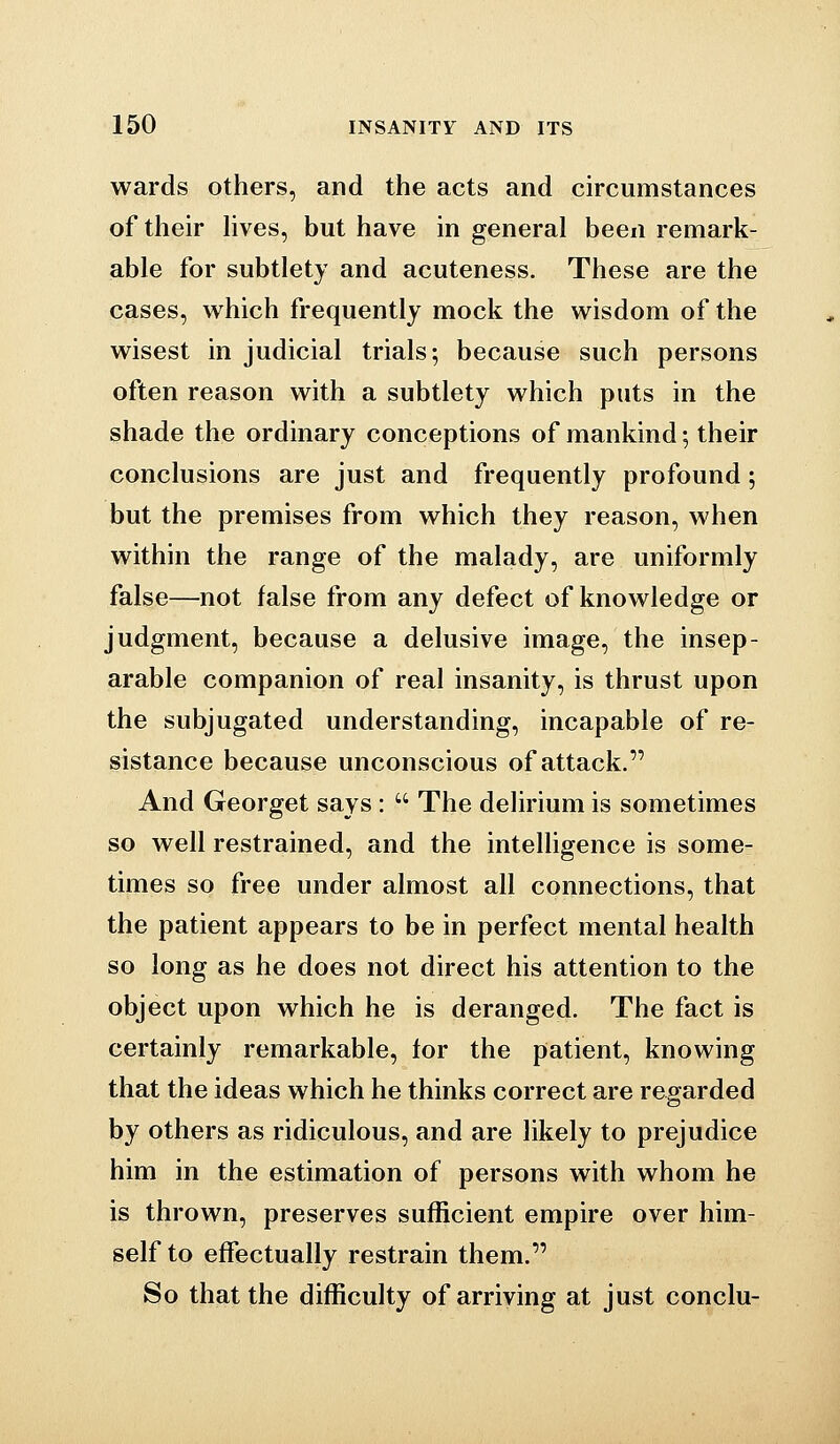 wards others, and the acts and circumstances of their hves, but have in general been remark- able for subtlety and acuteness. These are the cases, which frequently mock the wisdom of the wisest in judicial trials; because such persons often reason with a subtlety which puts in the shade the ordinary conceptions of mankind; their conclusions are just and frequently profound; but the premises from which they reason, when within the range of the malady, are uniformly false—not false from any defect of knowledge or judgment, because a delusive image, the insep- arable companion of real insanity, is thrust upon the subjugated understanding, incapable of re- sistance because unconscious of attack. And Georget says:  The delirium is sometimes so well restrained, and the intelhgence is some- times so free under almost all connections, that the patient appears to be in perfect mental health so long as he does not direct his attention to the object upon which he is deranged. The fact is certainly remarkable, for the patient, knowing that the ideas which he thinks correct are regarded by others as ridiculous, and are likely to prejudice him in the estimation of persons with whom he is thrown, preserves sufficient empire over him- self to effectually restrain them. So that the difficulty of arriving at just conclu-