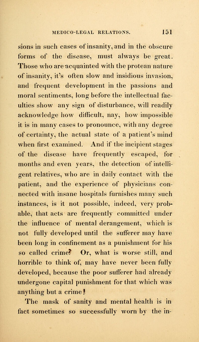 sions in such cases of insanity, and in the obscure forms of the disease, must always be great. Those who are acquainted with the protean nature of insanity, it's often slow and insidious invasion, and frequent development in the passions and moral sentiments, long before the intellectual fac- ulties show any sign of disturbance, will readily acknowledge how difficult, nay, how impossible it is in many cases to pronounce, with any degree of certainty, the actual state of a patient's mind when first examined. And if the incipient stages of the disease have frequently escaped, for months and even years, the detection of intelli- gent relatives, who are in daily contact with the patient, and the experience of physicians con- nected with insane hospitals furnishes many such instances, is it not possible, indeed, very prob- able, that acts are frequently committed under the influence of mental derangement, which is not fully developed until the sufferer may have been long in confinement as a punishment for his so called crime? Or, what is worse still, and horrible to think of, may have never been fully developed, because the poor sufferer had already undergone capital punishment for that which was anything but a crime ? The mask of sanity and mental health is in fact sometimes so successfully worn by the in-