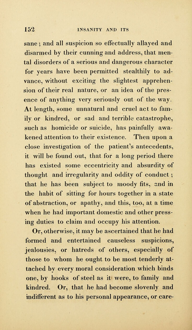 sane; and all suspicion so effectually allayed and disarmed by their cunning and address, that men- tal disorders of a serious and dangerous character for years have been permitted stealthily to ad- vance, without exciting the slightest apprehen- sion of their real nature, or an idea of the pres- ence of anything very seriously out of the way. At length, some unnatural and cruel act to fam- ily or kindred, or sad and terrible catastrophe, such as homicide or suicide, has painfully awa- kened attention to their existence. Then upon a close investigation of the patient's antecedents, it will be found out, that for a long period there has existed some eccentricity and absurdity of thought and irregularity and oddity of conduct; that he has been subject to moody fits, and in the habit of sitting for hours together in a state of abstraction, or apathy, and this, too, at a time when he had important domestic and other press- ing duties to claim and occupy his attention. Or, otherwise, it may be ascertained that he had formed and entertained causeless suspicions, jealousies, or hatreds of others, especially of those to whom he ought to be most tenderly at- tached by every moral consideration which binds one, by hooks of steel as it were, to family and kindred. Or, that he had become slovenly and indifferent as to his personal appearance, or care-