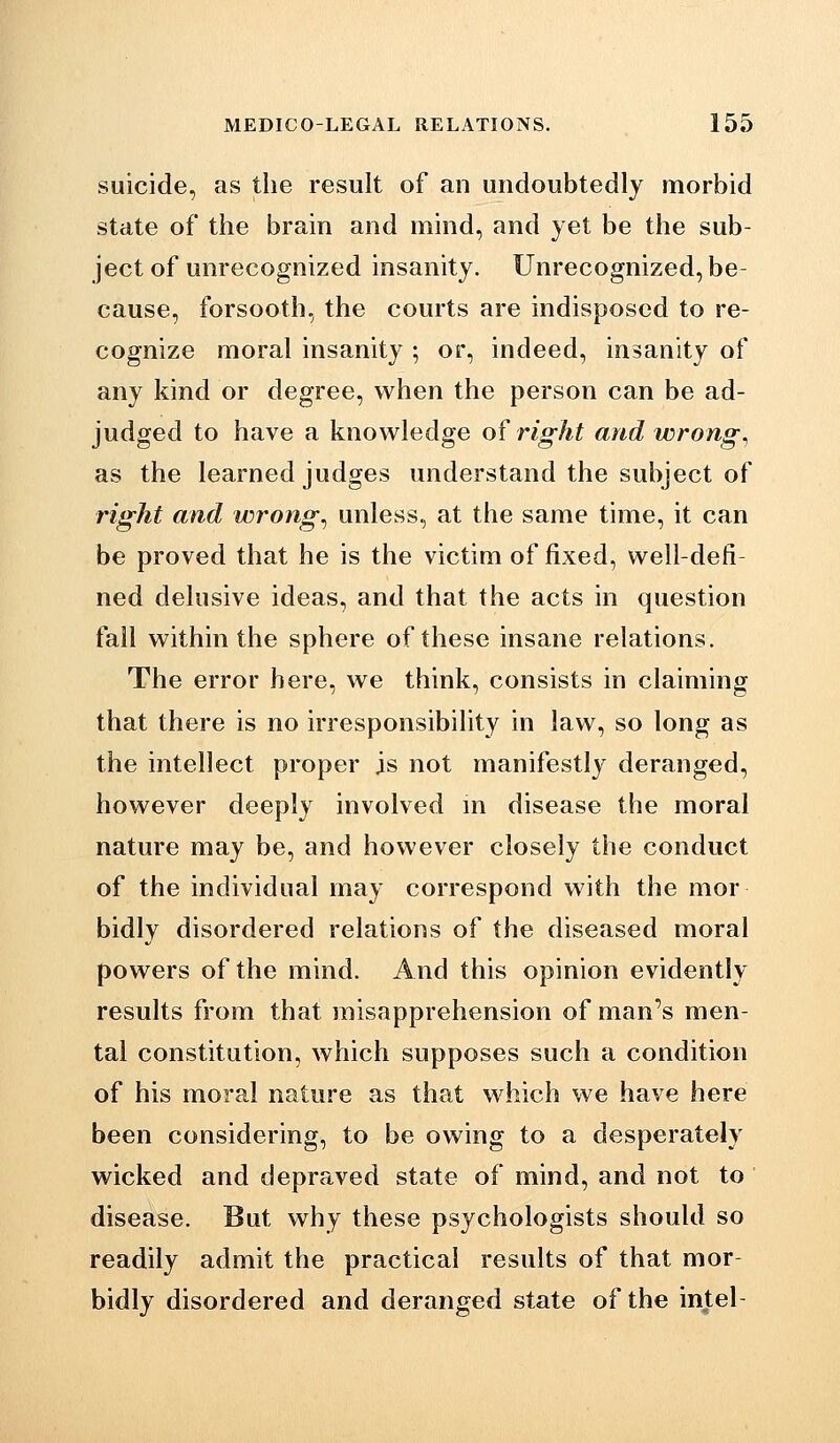 suicide, as the result of an undoubtedly morbid state of the brain and mind, and yet be the sub- ject of unrecognized insanity. Unrecognized, be- cause, forsooth, the courts are indisposed to re- cognize moral insanity ; or, indeed, insanity of any kind or degree, when the person can be ad- judged to have a knowledge o? right and wrongs as the learned judges understand the subject of right and wrongs unless, at the same time, it can be proved that he is the victim of fixed, well-defi- ned delusive ideas, and that the acts in question fall within the sphere of these insane relations. The error here, we think, consists in claiming that there is no irresponsibility in law, so long as the intellect proper is not manifestly deranged, however deeply involved in disease the moral nature may be, and however closely the conduct of the individual may correspond with the mor bidly disordered relations of the diseased moral powers of the mind. And this opinion evidently results from that misapprehension of man's men- tal constitution, which supposes such a condition of his moral nature as that which we have here been considering, to be owing to a desperately wicked and depraved state of mind, and not to disease. But why these psychologists should so readily admit the practical results of that mor- bidly disordered and deranged state of the intel-