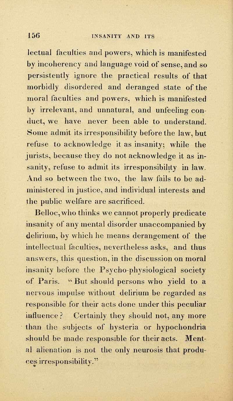 lectual faculties and powers, which is manifested by incoherency and language void of sense, and so persistently ignore the practical results of that morbidly disordered and deranged state of the moral faculties and powers, which is manifested by irrelevant, and unnatural, and unfeeling con- duct, we have never been able to understand. Some admit its irresponsibihty before the law, but refuse to acknowledge it as insanity; while the jurists, because they do not acknowledge it as in- sanity, refuse to admit its irresponsibility in law. And so between the two, the law fails to be ad- ministered in justice, and individual interests and the public welfare are sacrificed. Belloc,who thinks we cannot properly predicate insanity of any mental disorder unaccompanied by delirium, by which he means derangement of the intellectual faculties, nevertheless asks, and thus answers, this question, in the discussion on moral insanity before the Psycho-physiological society of Paris.  But should persons who yield to a nervous impulse without delirium be regarded as responsible for their acts done under this peculiar influence ? Certainly they should not, any more than the subjects of hysteria or hypochondria should be made responsible for their acts. Ment- al alienation is not the only neurOvsis that produ- ces irresponsibility.