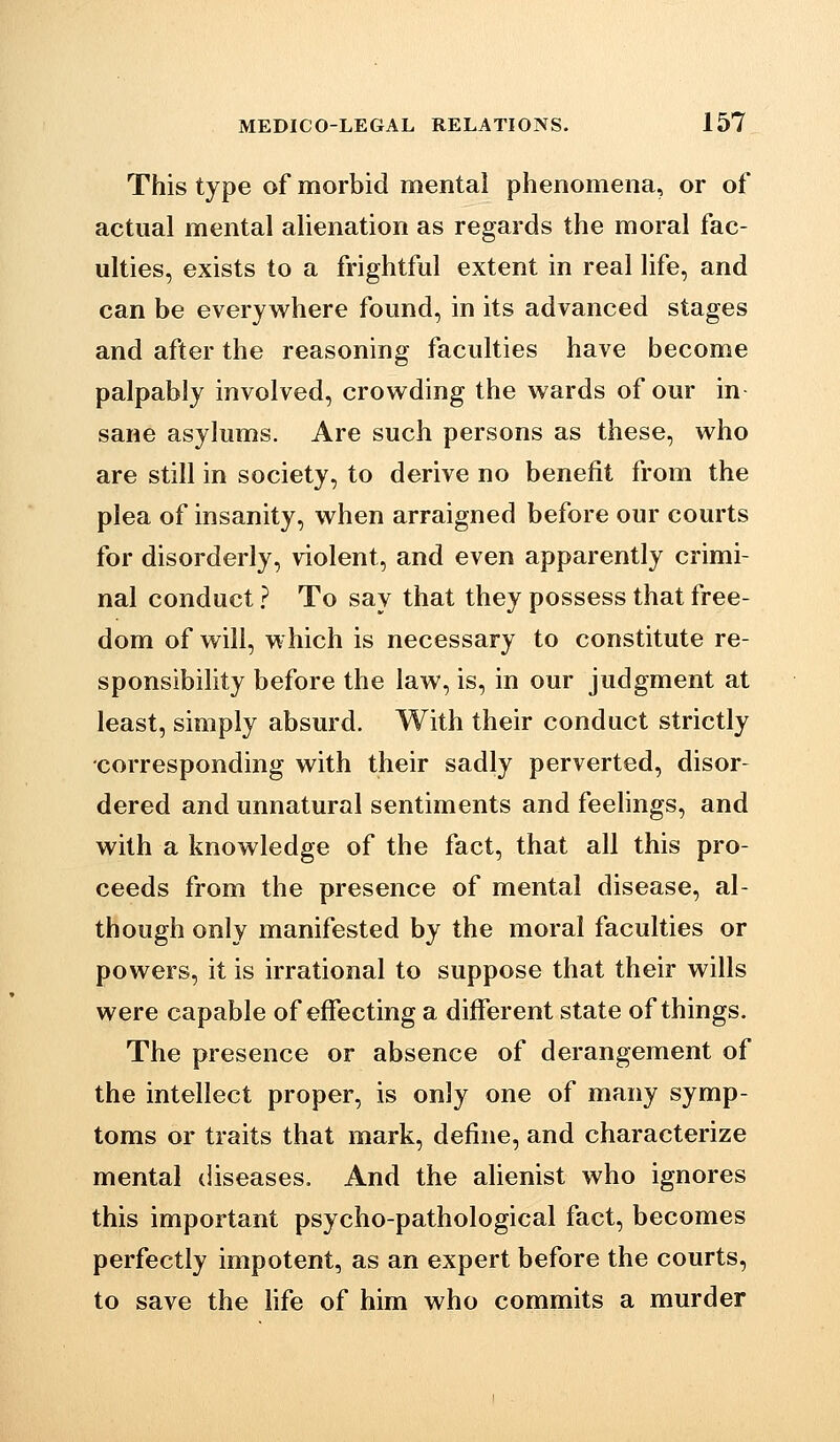 This type of morbid mental phenomena, or of actual mental alienation as regards the moral fac- ulties, exists to a frightful extent in real life, and can be everywhere found, in its advanced stages and after the reasoning faculties have become palpably involved, crowding the wards of our in sane asylums. Are such persons as these, who are still in society, to derive no benefit from the plea of insanity, when arraigned before our courts for disorderly, violent, and even apparently crimi- nal conduct ? To say that they possess that free- dom of will, which is necessary to constitute re- sponsibility before the law, is, in our judgment at least, simply absurd. With their conduct strictly •corresponding with their sadly perverted, disor- dered and unnatural sentiments and feehngs, and with a knowledge of the fact, that all this pro- ceeds from the presence of mental disease, al- though only manifested by the moral faculties or powers, it is irrational to suppose that their wills were capable of effecting a different state of things. The presence or absence of derangement of the intellect proper, is only one of many symp- toms or traits that mark, define, and characterize mental diseases. And the alienist who ignores this important psycho-pathological fact, becomes perfectly impotent, as an expert before the courts, to save the life of him who commits a murder