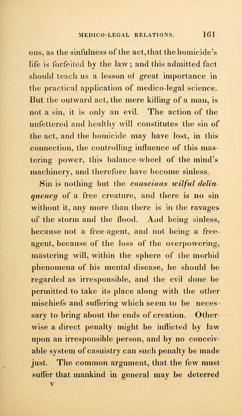 ous, as the sinfulness of the act, that the homicide's life is forfeited by the law; and this admitted fact should teach us a lesson of great importance in the practical application of medico-legal science. But the outward act, the mere killing of a man, is not a sin, it is only an evil. The action of the unfettered and healthy will constitutes the sin of the act, and the homicide may have lost, in this connection, the controlling influence of this mas- tering power, this balance-wheel of the mind's machinery, and therefore have become sinless. Sin is nothing but the conscious wilful delin- quency of a free creature, and there is no sin without it, any more than there is in the ravages of the storm and the flood. And being sinless, because not a free-agent, and not being a free- agent, because of the loss of the overpowering, mastering will, within the sphere of the morbid phenomena of his mental disease, he should be regarded as irresponsible, and the evil done be permitted to take its place along with the other mischiefs and suffering which seem to be neces- sary to bring about the ends of creation. Other- wise a direct penalty might be inflicted by law upon an irresponsible person, and by no conceiv- able system of casuistry can such penalty be made just. The common argument, that the few must suffer that mankind in general may be deterred