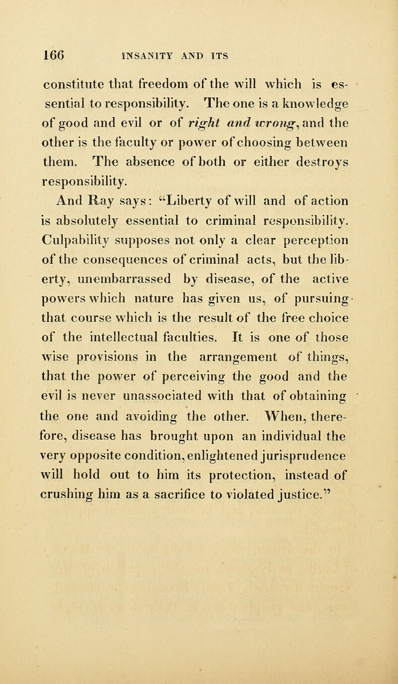 constitute that freedom of the will which is es- sential to responsibility. The one is a knowledge of good and evil or of right and wrongs and the other is the faculty or power of choosing between them. The absence of both or either destroys responsibility. And Ray says: Liberty of will and of action is absolutely essential to criminal responsibility. Culpability vsupposes not only a clear perception of the consequences of criminal acts, but the lib- erty, unembarrassed by disease, of the active powers which nature has given us, of pursuing that course which is the result of the free choice of the intellectual faculties. It is one of those wise provisions in the arrangement of things, that the power of perceiving the good and the evil is never unassociated with that of obtaining the one and avoiding the other. When, there- fore, disease has brought upon an individual the very opposite condition, enlightened jurisprudence will hold out to him its protection, instead of crushing him as a sacrifice to violated justice.