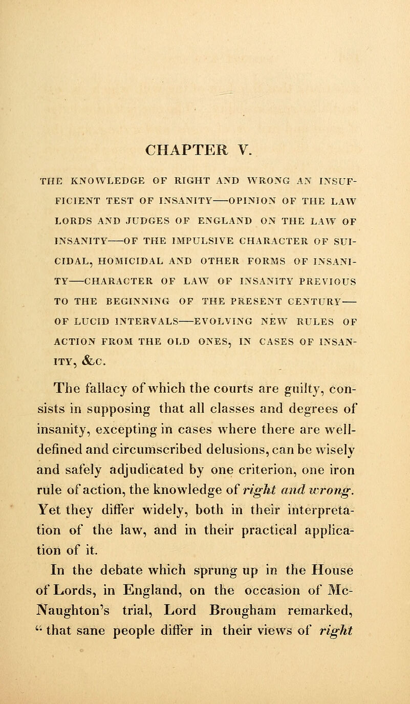 CHAPTER V. THE KNOWLEDGE OF RIGHT AND WRONG AN INSUF- FICIENT TEST OF INSANITY OPINION OF THE LAW LORDS AND JUDGES OF ENGLAND ON THE LAW OF INSANITY OF THE IMPULSIVE CHARACTER OF SUI- CIDAL, HOMICIDAL AND OTHER FORMS OF INSANI- TY CHARACTER OF LAW OF INSANITY PREVIOUS TO THE BEGINNING OF THE PRESENT CENTURY OF LUCID INTERVALS EVOLVING NEW RULES OF ACTION FROM THE OLD ONES, IN CASES OF INSAN- ITY, Slc. The fallacy of which the courts are guilty, con- sists in supposing that all classes and degrees of insanity, excepting in cases where there are well- defined and circumscribed delusions, can be wiselv and safely adjudicated by one criterion, one iron rule of action, the knowledge of right and wrong: Yet they differ widely, both in their interpreta- tion of the law, and in their practical applica- tion of it. In the debate which sprung up in the House of Lords, in England, on the occasion of Mc- Naughton's trial. Lord Brougham remarked, '• that sane people differ in their views of right