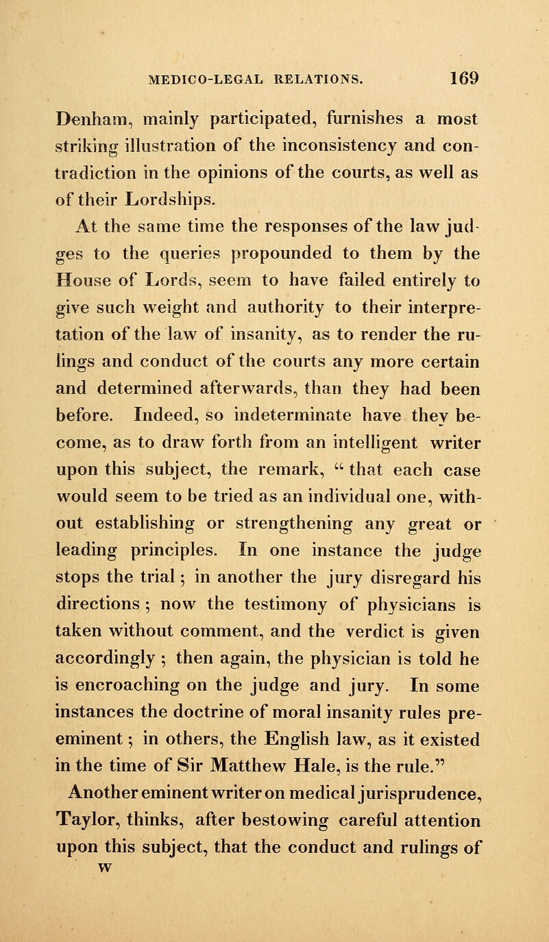 Denham, mainly participated, furnishes a most striking illustration of the inconsistency and con- tradiction in the opinions of the courts, as well as of their Lordships. At the same time the responses of the law jud- ges to the queries propounded to them by the House of Lords, seem to have failed entirely to give such weight and authority to their interpre- tation of the law of insanity, as to render the ru- lings and conduct of the courts any more certain and determined afterwards, than they had been before. Indeed, so indeterminate have they be- come, as to draw forth from an intelligent writer upon this subject, the remark,  that each case would seem to be tried as an individual one, with- out establishing or strengthening any great or leading principles. In one instance the judge stops the trial; in another the jury disregard his directions ; now the testimony of physicians is taken without comment, and the verdict is given accordingly ; then again, the physician is told he is encroaching on the judge and jury. In some instances the doctrine of moral insanity rules pre- eminent ; in others, the English law, as it existed in the time of Sir Matthew Hale, is the rule. Another eminent writer on medical jurisprudence, Taylor, thinks, after bestowing careful attention upon this subject, that the conduct and rulings of w