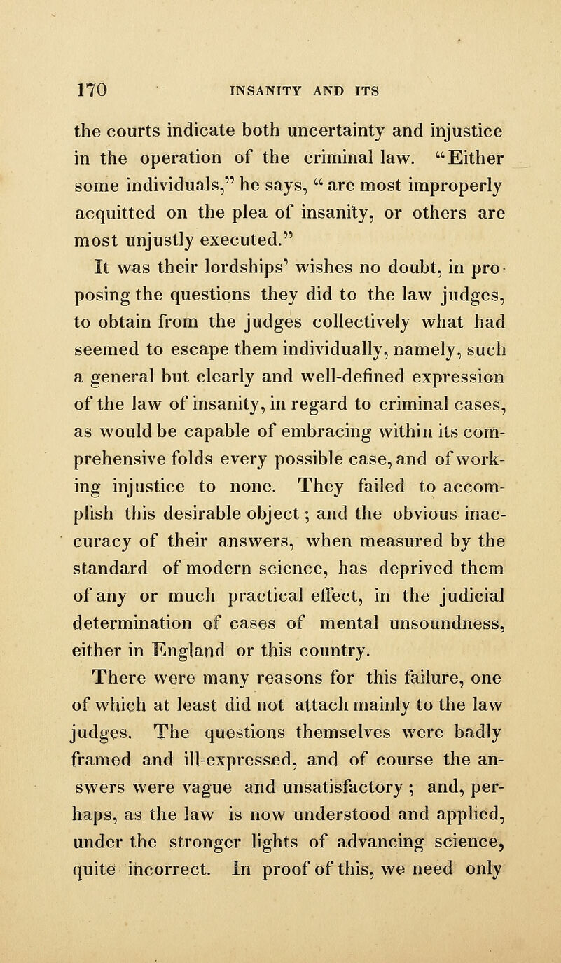 the courts indicate both uncertainty and injustice in the operation of the criminal law. Either some individuals, he says,  are most improperly acquitted on the plea of insanity, or others are most unjustly executed. It was their lordships' wishes no doubt, in pro posing the questions they did to the law judges, to obtain from the judges collectively what had seemed to escape them individually, namely, such a general but clearly and well-defined expression of the law of insanity, in regard to criminal cases, as would be capable of embracing within its com- prehensive folds every possible case, and of work- ing injustice to none. They failed to accom- plish this desirable object; and the obvious inac- curacy of their answers, when measured by the standard of modern science, has deprived them of any or much practical effect, in the judicial determination of cases of mental unsoundness, either in England or this country. There were many reasons for this failure, one of v^hich at least did not attach mainly to the law judges. The questions themselves were badly framed and ill-expressed, and of course the an- swers were vague and unsatisfactory ; and, per- haps, as the law is now understood and applied, under the stronger hghts of advancing science, quite incorrect. In proof of this, we need only