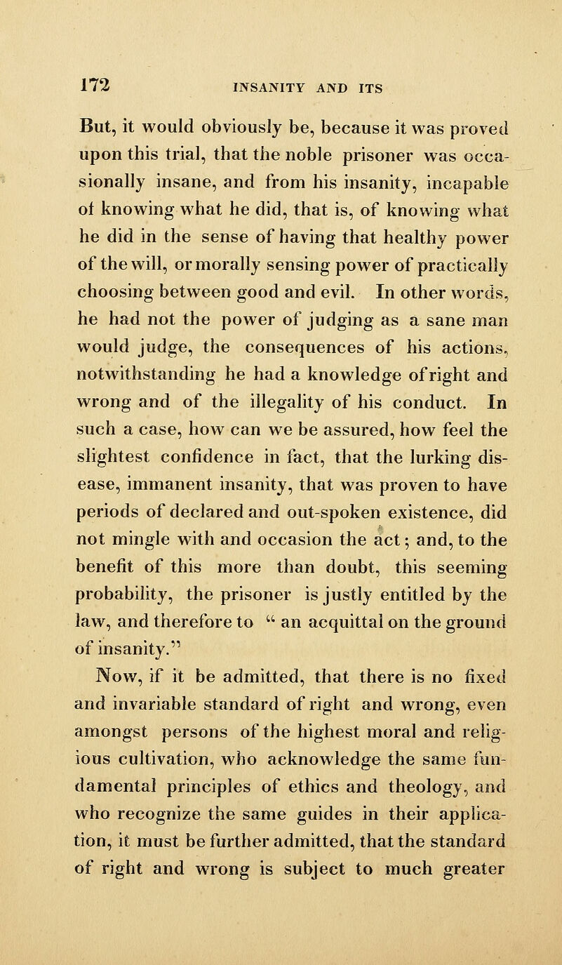 But, it would obviously be, because it was proved upon this trial, that the noble prisoner was occa- sionally insane, and from his insanity, incapable of knowing what he did, that is, of knowing what he did in the sense of having that healthy power of the will, or morally sensing power of practically choosing between good and evil. In other words, he had not the power of judging as a sane man would judge, the consequences of his actions, notwithstanding he had a knowledge of right and wrong and of the illegality of his conduct. In such a case, how can we be assured, how feel the slightest confidence in fact, that the lurking dis- ease, immanent insanity, that was proven to have periods of declared and out-spoken existence, did not mingle with and occasion the act; and, to the benefit of this more than doubt, this seeming probability, the prisoner is justly entitled by the law, and therefore to  an acquittal on the ground of insanity. Now, if it be admitted, that there is no fixed and invariable standard of right and wrong, even amongst persons of the highest moral and relig- ious cultivation, who acknowledge the same fun- damental principles of ethics and theology, and who recognize the same guides in their applica- tion, it must be further admitted, that the standard of right and wrong is subject to much greater