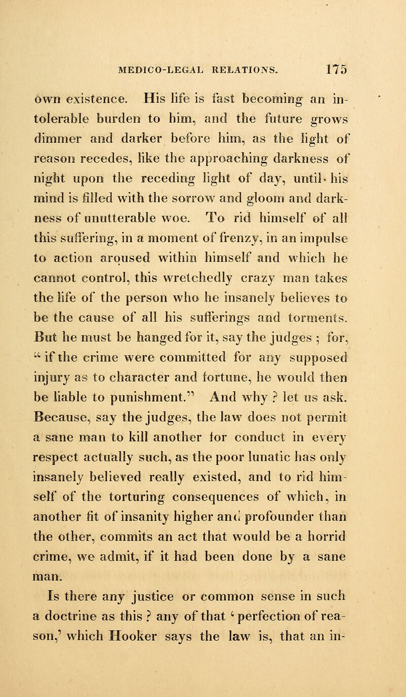 own existence. His life is fast becoming an in- tolerable burden to him, and the future grows dimmer and darker before him, as the light of reason recedes, like the approaching darkness of night upon the receding light of day, until- his mind is filled with the sorrow and gloom and dark- ness of unutterable woe. To rid himself of all this suffering, in a moment of frenzy, in an impulse to action aroused within himself and which he cannot control, this wretchedly crazy man takes the life of the person who he insanely believes to be the cause of all his sufferings and torments. But he must be hanged for it, say the judges ; for, if the crime were committed for any supposed injury as to character and fortune, he would then be liable to punishment.''* And why ? let us ask. Because, say the judges, the law does not permit a sane man to kill another lor conduct in every respect actually such, as the poor lunatic has only insanely believed really existed, and to rid him- self of the torturing consequences of which, in another fit of insanity higher and profounder than the other, commits an act that would be a horrid crime, we admit, if it had been done by a sane man. Is there any justice or common sense in such a doctrine as this } any of that 'perfection of rea- son,' which Hooker says the law is, that an in-