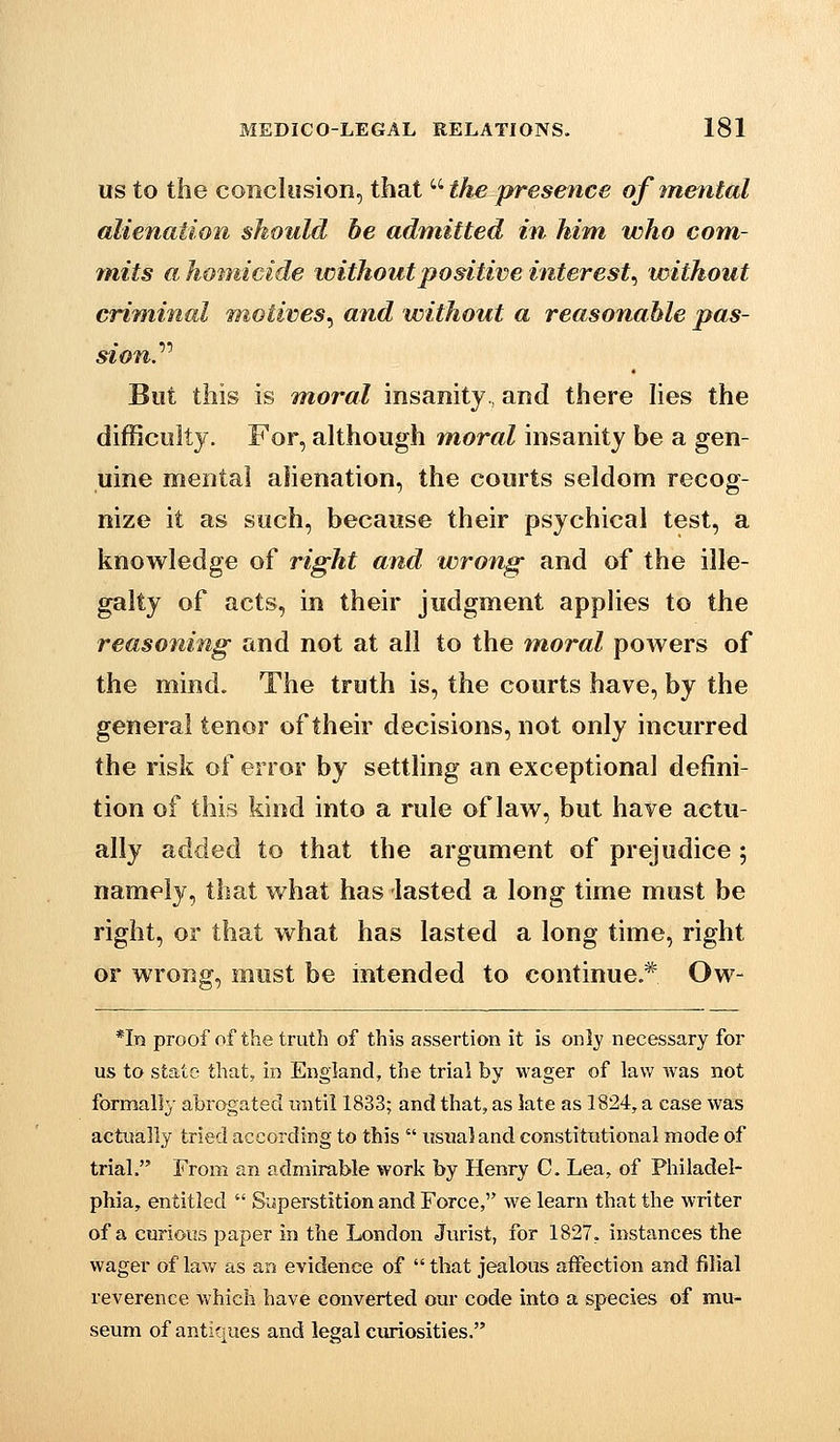 US to the conclusion, that  the presence of mental alienation should be admitted in him who com- mits a hotnicide loithoutpositive interest^ without criminal motives^ and without a reasonable pas- sion.'''' But this is moral insanity, and there hes the difficulty. For, although moral insanity be a gen- uine mental alienation, the courts seldom recog- nize it as such, because their psychical test, a knowledge of right and wrong and of the iile- galty of acts, in their judgment applies to the reasoning and not at all to the moral powers of the mind. The truth is, the courts have, by the general tenor of their decisions, not only incurred the risk of error by settling an exceptional defini- tion of this kind into a rule of law, but have actu- ally added to that the argument of prejudice ; namely, that what has lasted a long time must be right, or that what has lasted a long time, right or wrong, must be intended to continue * Ow- *In proof of the truth of this assertion it is only necessary for us to state that, in England, the trial by wager of law was not formally abrogated until 1833; and that, as late as 1824, a case was actually tried according to this  usual and constitutional mode of trial. From an admirable work by Henry C. Lea, of Philadel- phia, entitled  Superstition and Force, we learn that the writer of a curious paper in the London Jurist, for 1827, instances the wager of law as an evidence of that jealous affection and filial reverence which have converted our code into a species of mu- seum of antiques and legal curiosities.