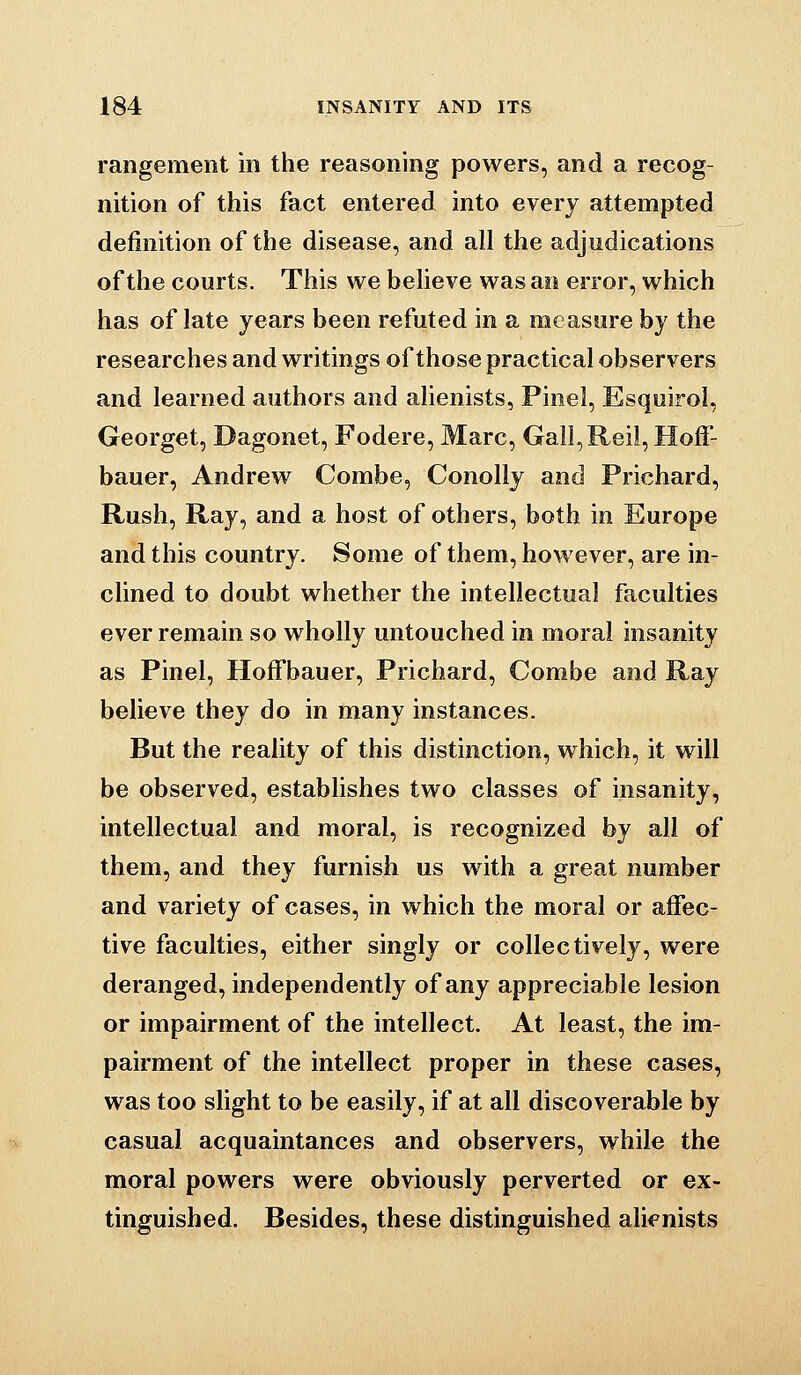 rangement in the reasoning powers, and a recog- nition of this fact entered into every attempted definition of the disease, and all the adjudications of the courts. This we beheve was an error, which has of late years been refuted in a measure by the researches and writings of those practical observers and learned authors and alienists, Pinel, Esquirol, Georget, Dagonet, Fodere, Marc, Gall,Reil, Hoff- bauer, Andrew Combe, Conolly and Prichard, Rush, Ray, and a host of others, both in Europe and this country. Some of them, however, are in- clined to doubt whether the intellectual faculties ever remain so wholly untouched in moral insanity as Pinel, Hoffbauer, Prichard, Combe and Ray believe they do in many instances. But the reality of this distinction, which, it will be observed, establishes two classes of insanity, intellectual and moral, is recognized by all of them, and they furnish us with a great number and variety of cases, in which the moral or affec- tive faculties, either singly or collectively, were deranged, independently of any appreciable lesion or impairment of the intellect. At least, the im- pairment of the intellect proper in these cases, was too shght to be easily, if at all discoverable by casual acquaintances and observers, while the moral powers were obviously perverted or ex- tinguished. Besides, these distinguished ali<^nists