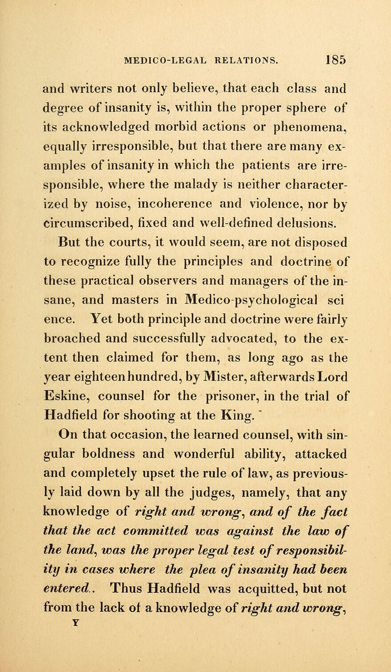 and writers not only believe, that each class and degree of insanity is, within the proper sphere of its acknowledged morbid actions or phenomena, equally irresponsible, but that there are many ex- amples of insanity in which the patients are irre- sponsible, where the malady is neither character- ized by noise, incoherence and violence, nor by circumscribed, fixed and well-defined delusions. But the courts, it would seem, are not disposed to recognize fully the principles and doctrine of these practical observers and managers of the in- sane, and masters in Medico-psychological sci ence. Yet both principle and doctrine were fairly broached and successfully advocated, to the ex- tent then claimed for them, as long ago as the year eighteen hundred, by Mister, afterwards Lord Eskine, counsel for the prisoner, in the trial of Hadfield for shooting at the King. On that occasion, the learned counsel, with sin- gular boldness and wonderful ability, attacked and completely upset the rule of law, as previous- ly laid down by all the judges, namely, that any knowledge of right and wrongs and of the fact that the act committed was against the law of the land^ was the proper legal test of responsibil- ity in cases where the plea of insanity had been entered.. Thus Hadfield was acquitted, but not from the lack of a knowledge of right and wrong..