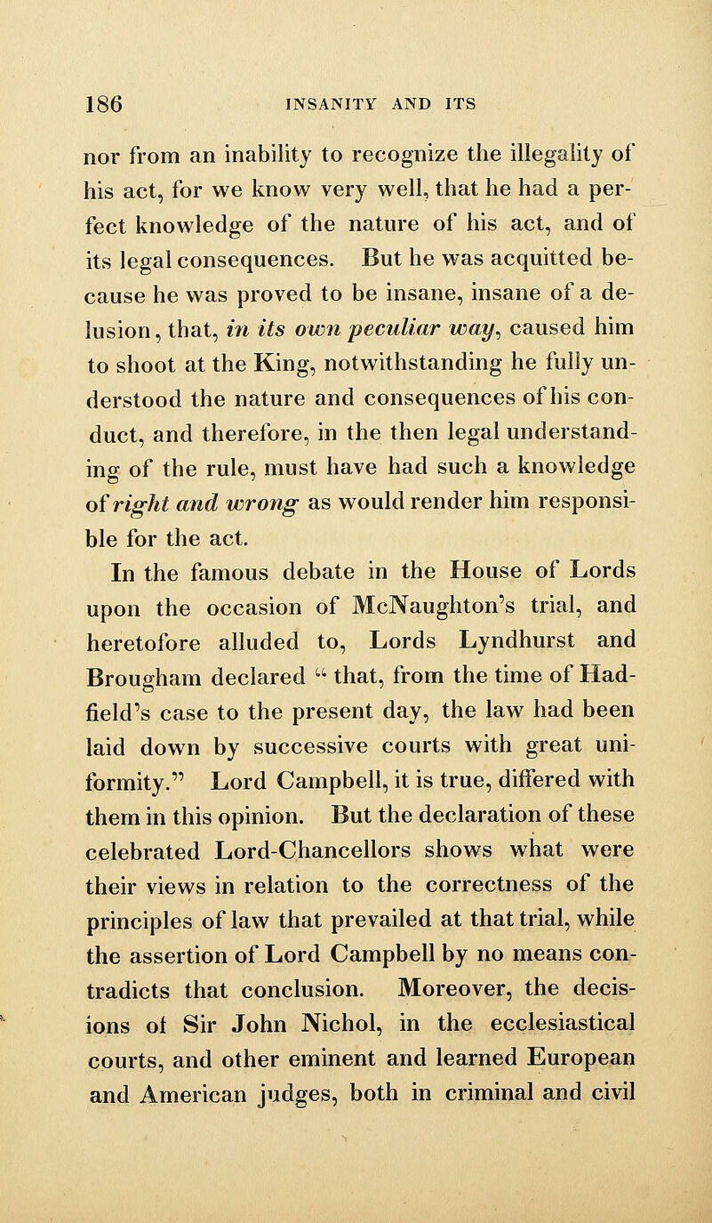 nor from an inability to recognize the illegality of his act, for we know very well, that he had a per- fect knowledge of the nature of his act, and of its legal consequences. But he was acquitted be- cause he was proved to be insane, insane of a de- lusion, that, in its own peculiar way^ caused him to shoot at the King, notwithstanding he fully un- derstood the nature and consequences of his con- duct, and therefore, in the then legal understand- ing of the rule, must have had such a knowledge of right and wrong as would render him responsi- ble for the act. In the famous debate in the House of Lords upon the occasion of McNaughton's trial, and heretofore alluded to, Lords Lyndhurst and Brougham declared  that, from the time of Had- field's case to the present day, the law had been laid down by successive courts with great uni- formity. Lord Campbell, it is true, differed with them in this opinion. But the declaration of these celebrated Lord-Chancellors shows what were their views in relation to the correctness of the principles of law that prevailed at that trial, while the assertion of Lord Campbell by no means con- tradicts that conclusion. Moreover, the decis- ions ot Sir John Nichol, in the ecclesiastical courts, and other eminent and learned European and American judges, both in criminal and civil