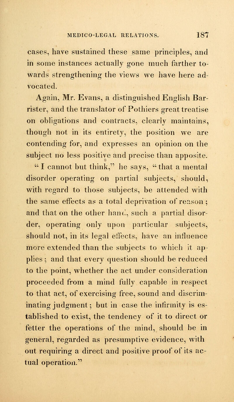 cases, have sustained these same principles, and in some instances actually gone much farther to- wards strengthening the views we have here ad- vocated. Again, Mr. Evans, a distinguished English Bar- rister, and the translator of Fothiers great treatise on obligations and contracts, clearly maintains, though not in its entirety, the position we are contending for, and expresses an opinion on the subject no less positive and precise than apposite.  I cannot but think, he says,  that a mental disorder operating on partial subjects, should, with regard to those subjects, be attended with the same effects as a total deprivation of reason; and that on the other han(!, such a partial disor- der, operating only upon particular subjects, should not, in its legal effects, have an influence more extended than the subjects to which it ap- plies ; and that every question should be reduced to the point, whether the act under consideration proceeded from a mind fully capable in respect to that act, of exercising free, sound and discrim- inating judgment; but in case the infirmity is es- tablished to exist, the tendency of it to direct or fetter the operations of the mind, should be in general, regarded as presumptive evidence, with out requiring a direct and positive proof of its ac- tual operation,