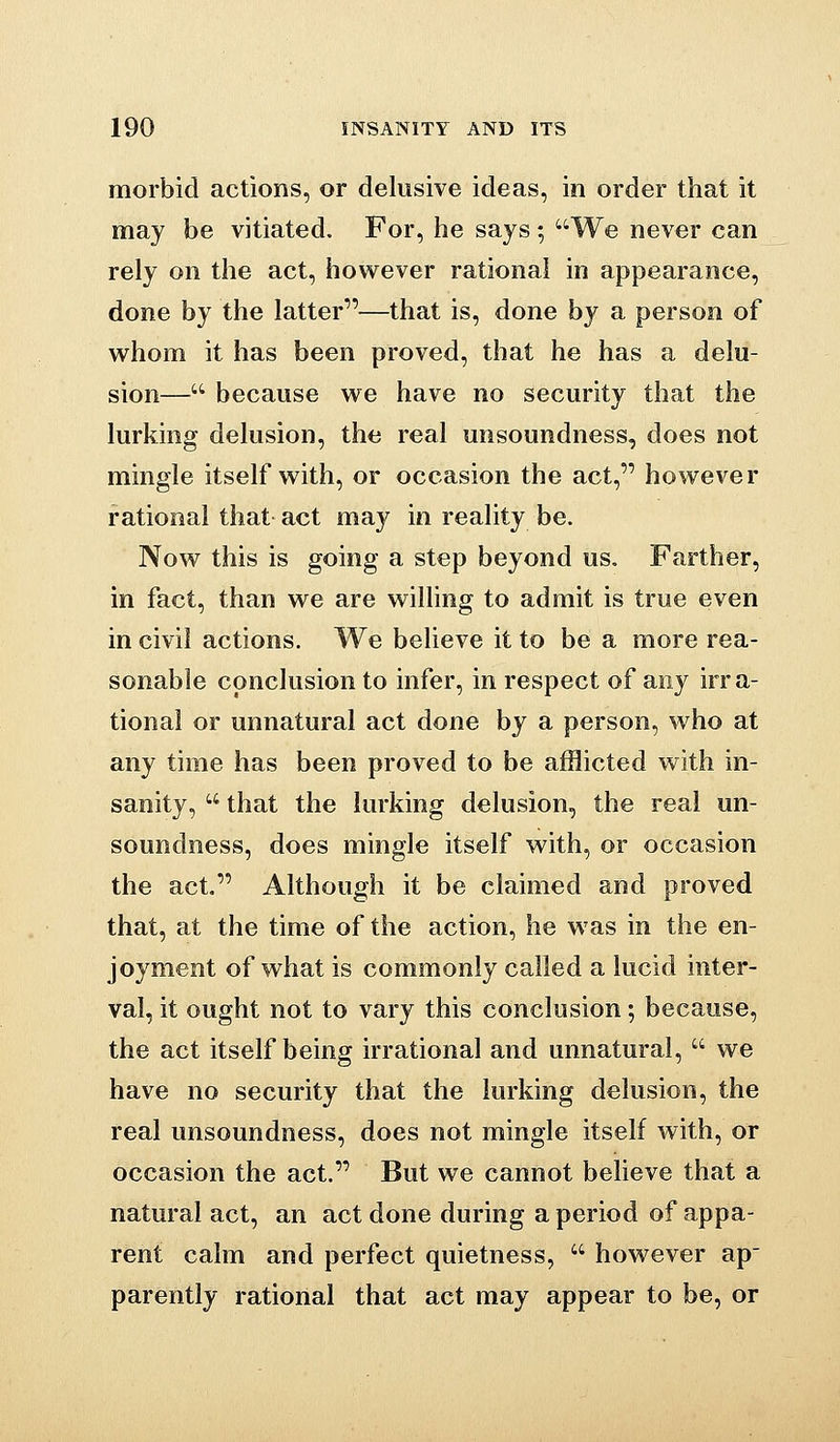 morbid actions, or delusive ideas, in order that it may be vitiated. For, he says; We never can rely on the act, how^ever rational in appearance, done by the latter—that is, done by a person of whom it has been proved, that he has a delu- sion— because we have no security that the lurking delusion, the real unsoundness, does not mingle itself with, or occasion the act, however rational that act may in reality be. Now this is going a step beyond us. Farther, in fact, than we are willing to admit is true even in civil actions. We believe it to be a more rea- sonable conclusion to infer, in respect of any irra- tional or unnatural act done by a person, who at any time has been proved to be afflicted with in- sanity,  that the lurking delusion, the real un- soundness, does mingle itself with, or occasion the act, Although it be claimed and proved that, at the time of the action, he was in the en- joyment of what is commonly called a lucid inter- val, it ought not to vary this conclusion; because, the act itself being irrational and unnatural,  we have no security that the lurking delusion, the real unsoundness, does not mingle itself with, or occasion the act. But we cannot believe that a natural act, an act done during a period of appa- rent calm and perfect quietness,  however ap parently rational that act may appear to be, or