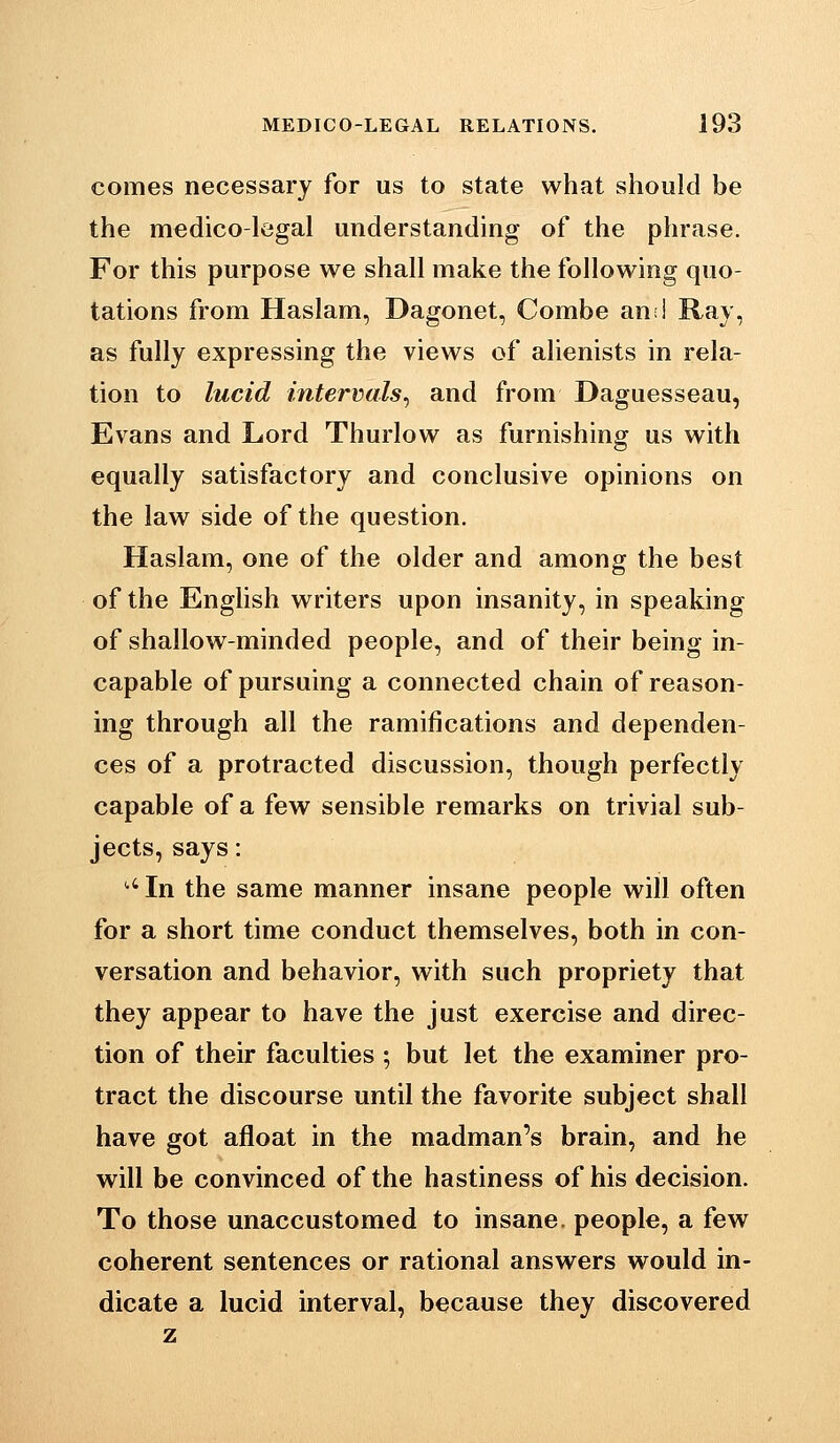 comes necessary for us to state what should be the medico-legal understanding of the phrase. For this purpose we shall make the following quo- tations from Haslam, Dagonet, Combe an:! Rav, as fully expressing the views of alienists in rela- tion to lucid intervals^ and from Daguesseau, Evans and Lord Thurlow as furnishing us with equally satisfactory and conclusive opinions on the law side of the question. Haslam, one of the older and among the best of the English writers upon insanity, in speaking of shallow-minded people, and of their being in- capable of pursuing a connected chain of reason- ing through all the ramifications and dependen- ces of a protracted discussion, though perfectly capable of a few sensible remarks on trivial sub- jects, says: '' In the same manner insane people will often for a short time conduct themselves, both in con- versation and behavior, with such propriety that they appear to have the just exercise and direc- tion of their faculties ; but let the examiner pro- tract the discourse until the favorite subject shall have got afloat in the madman's brain, and he will be convinced of the hastiness of his decision. To those unaccustomed to insane, people, a few coherent sentences or rational answers would in- dicate a lucid interval, because they discovered