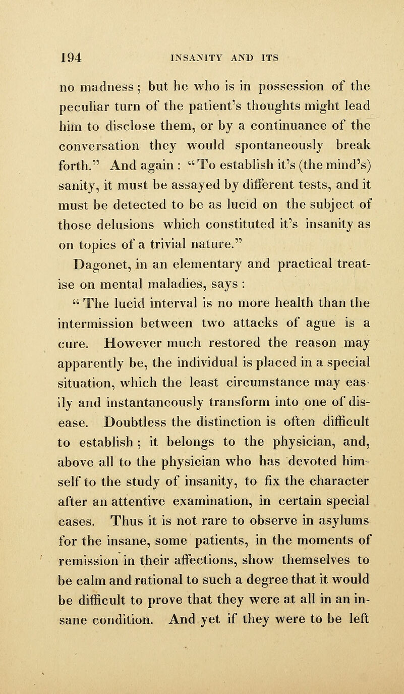 no madness; but he who is in possession of the pecuUar turn of the patient's thoughts might lead him to disclose them, or by a continuance of the conversation they would spontaneously break forth. And again : To establish it's (the mind's) sanity, it must be assayed by different tests, and it must be detected to be as lucid on the subject of those delusions which constituted it's insanity as on topics of a trivial nature. Dagonet, in an elementary and practical treat- ise on mental maladies, says :  The lucid interval is no more health than the intermission between two attacks of ague is a cure. However much restored the reason may apparently be, the individual is placed in a special situation, which the least circumstance may eas- ily and instantaneously transform into one of dis- ease. Doubtless the distinction is often difficult to establish ; it belongs to the physician, and, above all to the physician who has devoted him- self to the study of insanity, to fix the character after an attentive examination, in certain special cases. Thus it is not rare to observe in asylums for the insane, some patients, in the moments of remission in their affections, show themselves to be calm and rational to such a degree that it would be difficult to prove that they were at all in an in- sane condition. And yet if they were to be left