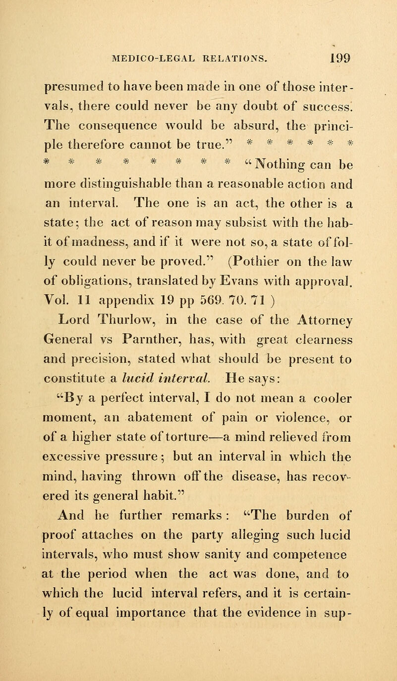 presumed to have been made in one of those mter- vals, there could never be any doubt of success. The consequence woukl be absurd, the princi- ple therefore cannot be true. ***** =k= * * * * * '* * ^ u ]\othing can be more distinguishable than a reasonable action and an interval. The one is an act, the other is a state; the act of reason may subsist with the hab- it of madness, and if it were not so, a state of fol- ly could never be proved. (Pothier on the law of obligations, translated by Evans with approval. Vol. 11 appendix 19 pp 569. 70. 71 ) Lord Thurlow, in the case of the Attorney General vs Parnther, has, with great clearness and precision, stated what should be present to constitute a lucid interval. He says: By a perfect interval, I do not mean a cooler moment, an abatement of pain or violence, or of a higher state of torture—a mind relieved from excessive pressure; but an interval in which the mind, having thrown off the disease, has recov^ ered its general habit. And he further remarks: The burden of proof attaches on the party alleging such lucid intervals, who must show sanity and competence at the period when the act was done, and to which the lucid interval refers, and it is certain- ly of equal importance that the evidence in sup-