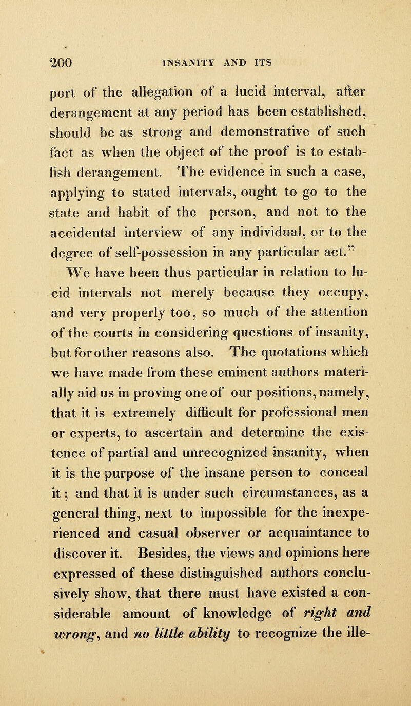 port of the allegation of a lucid interval, after derangement at any period has been established, should be as strong and demonstrative of such fact as when the object of the proof is to estab- lish derangement. The evidence in such a case, applying to stated intervals, ought to go to the state and habit of the person, and not to the accidental interview of any individual, or to the degree of self-possession in any particular act. We have been thus particular in relation to lu- cid intervals not merely because they occupy, and very properly too, so much of the attention of the courts in considering questions of insanity, but for other reasons also. The quotations which we have made from these eminent authors materi- ally aid us in proving one of our positions, namely, that it is extremely difficult for professional men or experts, to ascertain and determine the exis- tence of partial and unrecognized insanity, when it is the purpose of the insane person to conceal it; and that it is under such circumstances, as a general thing, next to impossible for the inexpe- rienced and casual observer or acquaintance to discover it. Besides, the views and opinions here expressed of these distinguished authors conclu- sively show, that there must have existed a con- siderable amount of knowledge of right and wrongs and no little ability to recognize the ille-