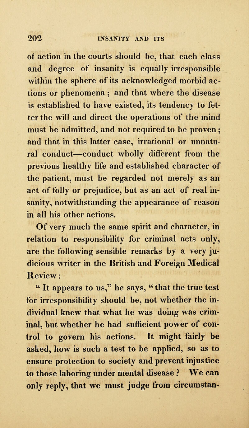 of action in the courts should be, that each class and degree of insanity is equally irresponsible within the sphere of its acknowledged morbid ac- tions or phenomena; and that where the disease is established to have existed, its tendency to fet- ter the will and direct the operations of the mind must be admitted, and not required to be proven; and that in this latter case, irrational or unnatu- ral conduct—conduct wholly different from the previous healthy life and established character of the patient, must be regarded not merely as an act of folly or prejudice, but as an act of real in- sanity, notwithstanding the appearance of reason in all his other actions. Of very much the same spirit and character, in relation to responsibility for criminal acts only, are the following sensible remarks by a very ju- dicious writer in the British and Foreign Medical Review:  It appears to us, he says,  that the true test for irresponsibility should be, not whether the in- dividual knew that what he was doing was crim- inal, but whether he had sufficient power of con- trol to govern his actions. It might fairly be asked, how is such a test to be applied, so as to ensure protection to society and prevent injustice to those laboring under mental disease } We can only reply, that we must judge from circumstan-