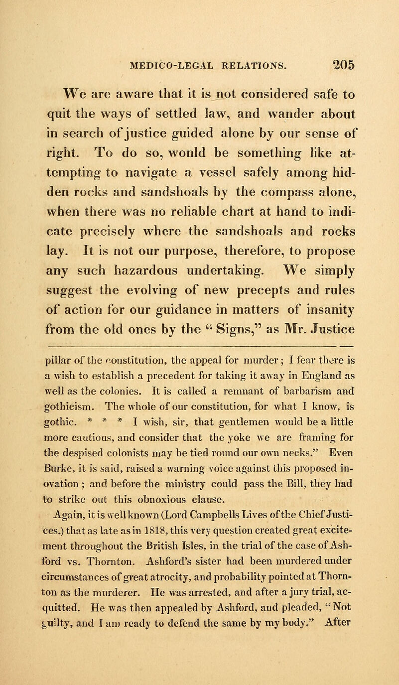 We arc aware that it is not considered safe to quit the ways of settled Jaw, and wander about in search of justice guided alone by our sense of right. To do so, wonld be something like at- tempting to navigate a vessel safely among hid- den rocks and sandshoals by the compass alone, when there was no reliable chart at hand to indi- cate precisely where the sandshoals and rocks lay. It is not our purpose, therefore, to propose any such hazardous undertaking. We simply suggest the evolving of new precepts and rules of action for our guidance in matters of insanity from the old ones by the  Signs, as Mr. Justice pillar of the nonstitution, the appeal for murder; I fear there is a wish to establish a precedent for taking it away in England as well as the colonies. It is called a remnant of barbarism and gothieism. The whole of om'constitution, for what I know, is gothic. * * * I wish, sir, that gentlemen would be a little more cautious, and consider that the yoke we are framing for the despised colonists may be tied round our own necks. Even Burke, it is said, raised a warning Yoice against this proposed in- ovation ; and before the ministry could pass the Bill, they had to strike out this obnoxious clause. Again, it is well known (Lord Campbells Lives of the Chief Justi- ces.) that as late as in 1818, this very question created great excite- ment throughout the British Isles, in the trial of the case of Ash- ford vs. ThoiTiton. Ashford's sister had been murdered under circumstances of great atrocity, and probability pointed at Thorn- ton as the murderer. He was arrested, and after a jury trial, ac- quitted. He was then appealed by Ashford, and pleaded,  Not guilty, and I an) ready to defend the same by my body, After