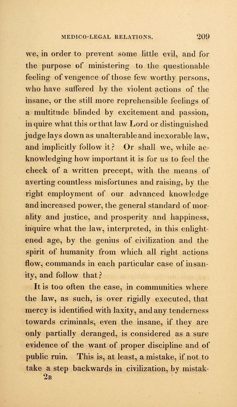 we, in order to prevent some little evil, and for the purpose of ministering to the questionable feeling of vengence of those few worthy persons, who have suffered by the violent actions of the insane, or the still more reprehensible feehngs of a multitude blinded by excitement and passion, in quire what this or that law Lord or distinguished judge lays down as unalterable and inexorable law, and implicitly follow it ? Or shall we, while ac- knowledging how important it is for us to feel the check of a written precept, with the means of averting countless misfortunes and raising, by the right employment of our advanced knowledge and increased power, the general standard of mor- ality and justice, and prosperity and happiness, inquire what the law, interpreted, in this enlight- ened age, by the genius of civilization and the spirit of humanity from which all right actions flow, commands in each particular case of insan- ity, and follow that ? It is too often the case, in communities where the law, as such, is over rigidly executed, that mercy is identified with laxity, and any tenderness towards criminals, even the insane, if they are only partially deranged, is considered as a sure evidence of the want of proper discipline and of public ruin. This is, at least, a mistake, if not to take a step backwards in civilization, by mistak- 2b