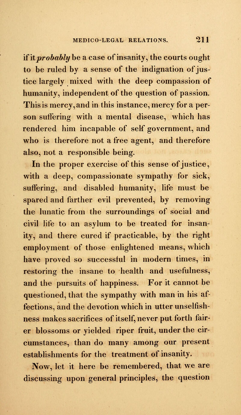 if it probably be a case of insanity, the courts ought to be ruled by a sense of the indignation of jus- tice largely mixed with the deep compassion of humanity, independent of the question of passion. This is mercy, and in this instance, mercy for a per- son suffering with a mental disease, which has rendered him incapable of self government, and who is therefore not a free agent, and therefore also, not a responsible being. In the proper exercise of this sense of justice, with a deep, compassionate sympathy for sick, suffering, and disabled humanity, life must be spared and farther evil prevented, by removing the lunatic from the surroundings of social and civil life to an asylum to be treated for insan- ity, and there cured if practicable, by the right employment of those enhghtened means, which have proved so successful in modern times, in restoring the insane to health and usefulness, and the pursuits of happiness. For it cannot be questioned, that the sympathy with man in his af- fections, and the devotion which in utter unselfish- ness makes sacrifices of itself, never put forth fair- er blossoms or yielded riper fruit, under the cir- cumstances, than do many among our present estabhshments for the treatment of insanity. Now, let it here be remembered, that we are discussing upon general principles, the question