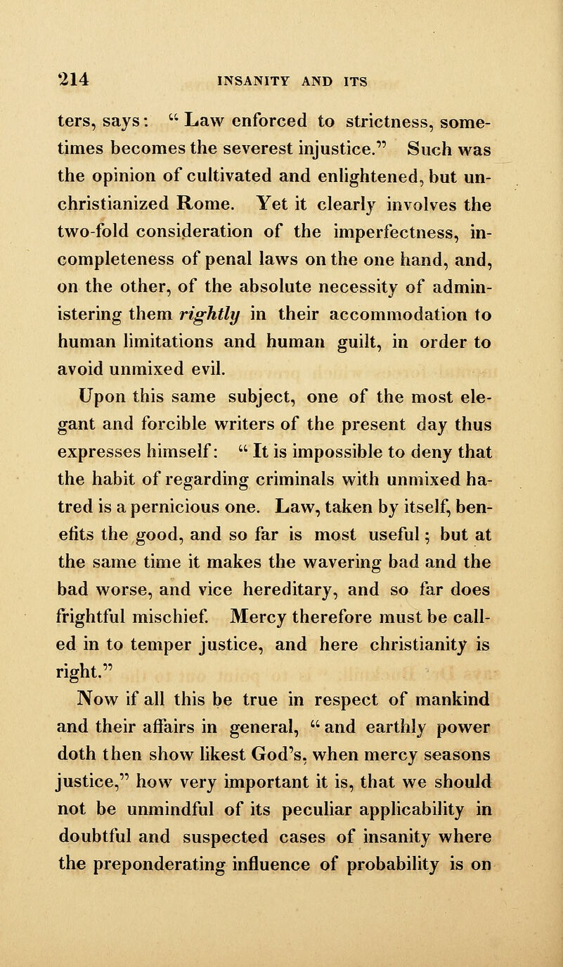 ters, says:  Law enforced to strictness, some- times becomes the severest injustice. Such was the opinion of cultivated and enhghtened, but un- christianized Rome. Yet it clearly involves the two-fold consideration of the imperfectness, in- completeness of penal laws on the one hand, and, on the other, of the absolute necessity of admin- istering them rightly in their accommodation to human limitations and human guilt, in order to avoid unmixed evil. Upon this same subject, one of the most ele- gant and forcible writers of the present day thus expresses himself:  It is impossible to deny that the habit of regarding criminals with unmixed ha- tred is a pernicious one. Law, taken by itself, ben- efits the good, and so far is most useful ^ but at the same time it makes the wavering bad and the bad worse, and vice hereditary, and so far does frightful mischief Mercy therefore must be call- ed in to temper justice, and here Christianity is right. Now if all this be true in respect of mankind and their affairs in general,  and earthly power doth then show likest God's, when mercy seasons justice, how very important it is, that we should not be unmindful of its peculiar applicability in doubtful and suspected cases of insanity where the preponderating influence of probability is on