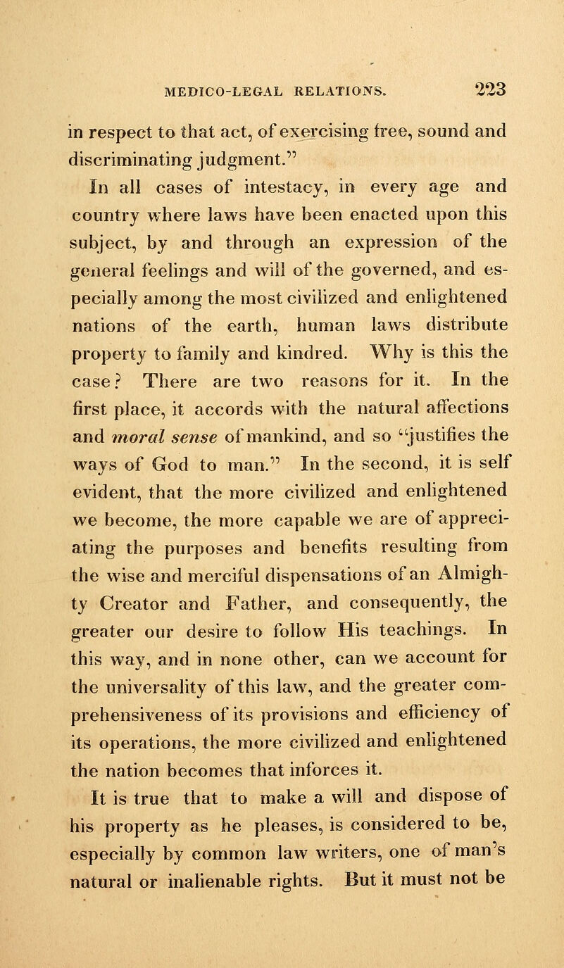 in respect to that act, of exercising free, sound and discriminating judgment. In all cases of intestacy, in every age and country where laws have been enacted upon this subject, by and through an expression of the general feelings and will of the governed, and es- pecially among the most civilized and enlightened nations of the earth, human laws distribute property to family and kindred. Why is this the case? There are two reasons for it. In the first place, it accords with the natural affections and moral sense of mankind, and so justifies the ways of God to man. In the second, it is self evident, that the more civihzed and enhghtened we become, the more capable we are of appreci- ating the purposes and benefits resulting from the wise and merciful dispensations of an Almigh- ty Creator and Father, and consequently, the greater our desire to follow His teachings. In this way, and in none other, can we account for the universality of this law, and the greater com- prehensiveness of its provisions and efficiency of its operations, the more civihzed and enhghtened the nation becomes that inforces it. It is true that to make a will and dispose of his property as he pleases, is considered to be, especially by common law writers, one of man's natural or inalienable rights. But it must not be