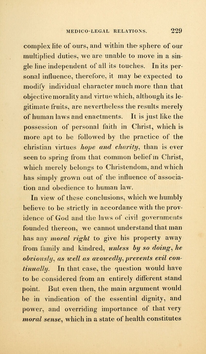 complex life of ours, and within the- sphere of our muItipHed duties, we are unable to move in a sin- gle line independent of all its touches. In its per- sonal influence, therefore, it may be expected to modify individual character much more than that objective morality and virtue which, although its le- gitimate fruits, are nevertheless the results merely of human laws and enactments. It is just like the possession of personal faith in Christ, which is more apt to be followed by the practice of the christian virtues hope and charity^ than is ever seen to spring from that common belief in Christ, which merely belongs to Christendom, and which has simply grown out of the influence of associa- tion and obedience to human law. In view of these conclusions, which we humbly beheve to be strictly in accordance with the prov- idence of God and the laws of civil governments founded thereon, we cannot understand that man has any moral right to give his property away from family and kindred, unless by so doings he obviously^ as well as avowedly^ prevents evil con- tinually. In that case, the question would have to be considered from an entirely different stand point. But even then, the main argument would be in vindication of the essential dignity, and power, and overriding importance of that very moral sense, which in a state of health constitutes