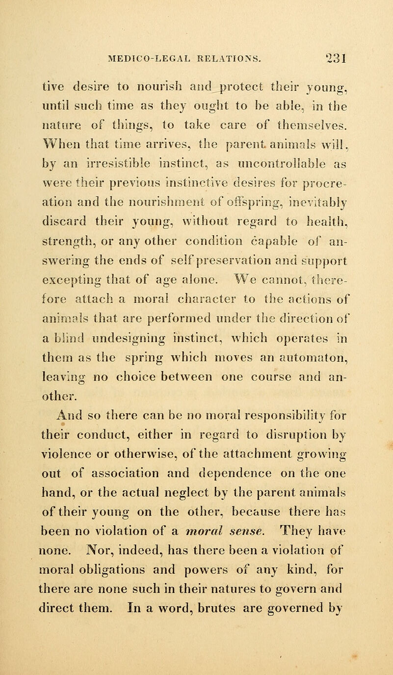 tive desire to nourish and protect their young, until such time as they ought to he able, in the nature of things, to take care of themselves. When that time arrives, the parent animals will, by an irresistible instinct, as uncontrollable as were their previous instinctive desires for procre- ation and the nourishment of oiFspring, inevitably discard their young, without regard to health, strength, or any other condition capable of an- swering the ends of self preservation and support excepting that of age alone. We cannot, there- fore attach a moral character to the actions of animals that are performed under the direction of a blind undesigning instinct, which operates in them as the spring which moves an automaton, leaving; no choice between one course and an- other. And so there can be no moral responsibility for their conduct, either in regard to disruption by violence or otherwise, of the attachment growing out of association and dependence on the one hand, or the actual neglect by the parent animals of their young on the other, because there has been no violation of a moral sense. They have none. Nor, indeed, has there been a violation of moral obhgations and powers of any kind, for there are none such in their natures to govern and direct them. In a word, brutes are governed by