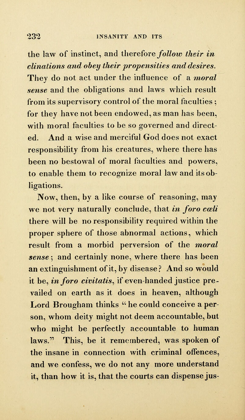 the law of instinct, and therefore follow their in clinations and obey their propensities and desires. They do not act under the influence of a moral sense and the obligations and laws which result from its supervisory control of the moral faculties ; for they have not been endowed, as man has been, with moral faculties to be so governed and direct- ed. And a wise and merciful God does not exact responsibility from his creatures, where there has been no bestowal of moral faculties and powers, to enable them to recognize moral law and its ob- ligations. Now, then, by a like course of reasoning, may we not very naturally conclude, that in foro coeli there will be no responsibility required within the proper sphere of those abnormal actions, which result from a morbid perversion of the moral sense; and certainly none, where there has been an extinguishment of it, by disease ? And so would it be, in foro civitatis^ if even-handed justice pre- vailed on earth as it does in heaven, although Lord Brougham thinks  he could conceive a per- son, whom deity might not deem accountable, but who might be perfectly accountable to human laws. This, be it remembered, was spoken of the insane in connection with criminal offences, and we confess, we do not any more understand it, than how it is, that the courts can dispense jus-