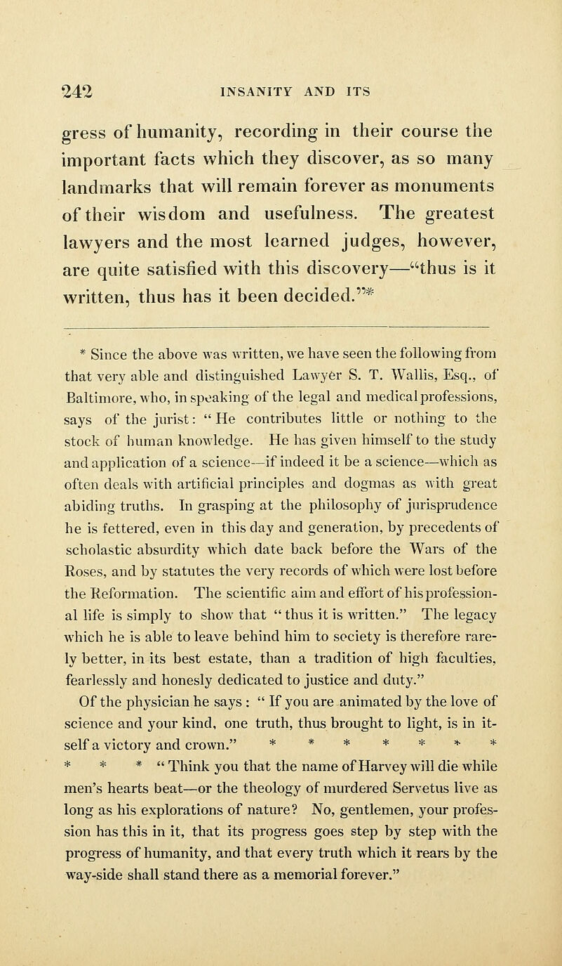 gress of humanity, recording in their course the important facts which they discover, as so many landmarks that will remain forever as monuments of their wisdom and usefulness. The greatest lawyers and the most learned judges, however, are quite satisfied with this discovery—thus is it written, thus has it been decided.* * Since the above was written, we have seen the following from that very able and distinguished Lawyer S. T. Wallis, Esq., of Baltimore, who, in speaking of the legal and medical professions, says of the jurist:  He contributes little or nothing to the stock of human knowledge. He has given himself to the study and application of a science—if indeed it be a science—which as often deals with artificial principles and dogmas as with great abiding truths. In grasping at the philosophy of jurispioidence he is fettered, even in this day and generation, by precedents of scholastic absurdity which date back before the Wars of the Roses, and by statutes the very records of which were lost before the Reformation. The scientific aim and effort of his profession- al life is simply to show that thus it is written. The legacy which he is able to leave behind him to society is therefore rare- ly better, in its best estate, than a tradition of high faculties, fearlessly and honesly dedicated to justice and duty. Of the physician he says :  If you are animated by the love of science and your kind, one truth, thus brought to light, is in it- self a victory and crown. * * * * * * * * * *  Think you that the name of Harvey will die while men's hearts beat—or the theology of murdered Servetus live as long as his explorations of nature? No, gentlemen, your profes- sion has this in it, that its progress goes step by step with the progress of humanity, and that every truth which it rears by the way-side shall stand there as a memorial forever.