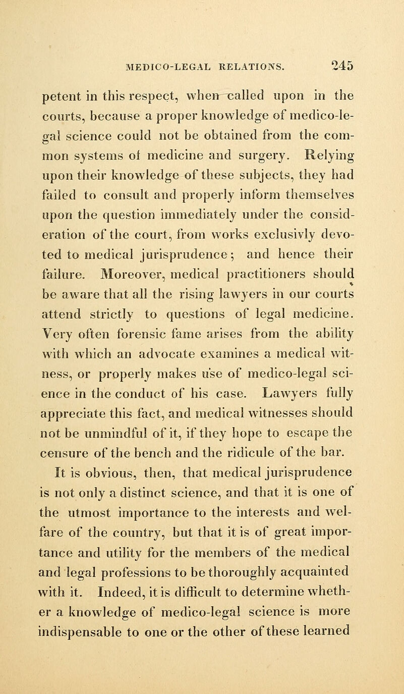 petent in this respect, when called upon in the courts, because a proper knowledge of medico-le- gal science could not be obtained from the com- mon systems of medicine and surgery. Relying upon their knowledge of these subjects, they had failed to consult and properly inform themselves upon the question immediately under the consid- eration of the court, from works exclusivly devo- ted to medical jurisprudence; and hence their failure. Moreover, medical practitioners should be aware that all the rising lawyers in our courts attend strictly to questions of legal medicine. Very often forensic fame arises from the ability with which an advocate examines a medical wit- ness, or properly makes use of medico-legal sci- ence in the conduct of his case. Lawyers fully appreciate this fact, and medical witnesses should not be unmindful of it, if they hope to escape the censure of the bench and the ridicule of the bar. It is obvious, then, that medical jurisprudence is not only a distinct science, and that it is one of the utmost importance to the interests and wel- fare of the country, but that it is of great impor- tance and utility for the members of the medical and legal professions to be thoroughly acquainted with it. Indeed, it is difficult to determine wheth- er a knowledge of medico-legal science is more indispensable to one or the other of these learned