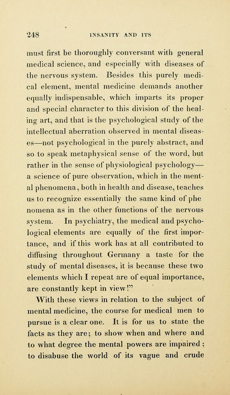 must first be thoroughly conversant with general medical science, and especially with diseases of the nervous system. Besides this purely medi- cal element, mental medicine demands another equally indispensable, which imparts its proper and special character to this division of the heal- ing art, and that is the psychological study of the intellectual aberration observed in mental diseas- es—not psychological in the purely abstract, and so to speak metaphysical sense of the word, but rather in the sense of physiological psychology— a science of pure observation, which in the ment- al phenomena, both in health and disease, teaches us to recognize essentially the same kind of phe nomena as in the other functions of the nervous system. In psychiatry, the medical and psycho- logical elements are equally of the first impor- tance, and if this work has at all contributed to diffusing throughout Germany a taste for the study of mental diseases, it is because these two elements which I repeat are of equal importance, are constantly kept in view! With these views in relation to the subject of mental medicine, the course for medical men to pursue is a clear one. It is for us to state the facts as they are; to show when and where and to what degree the mental powers are impaired ; to disabuse the world of its vague and crude