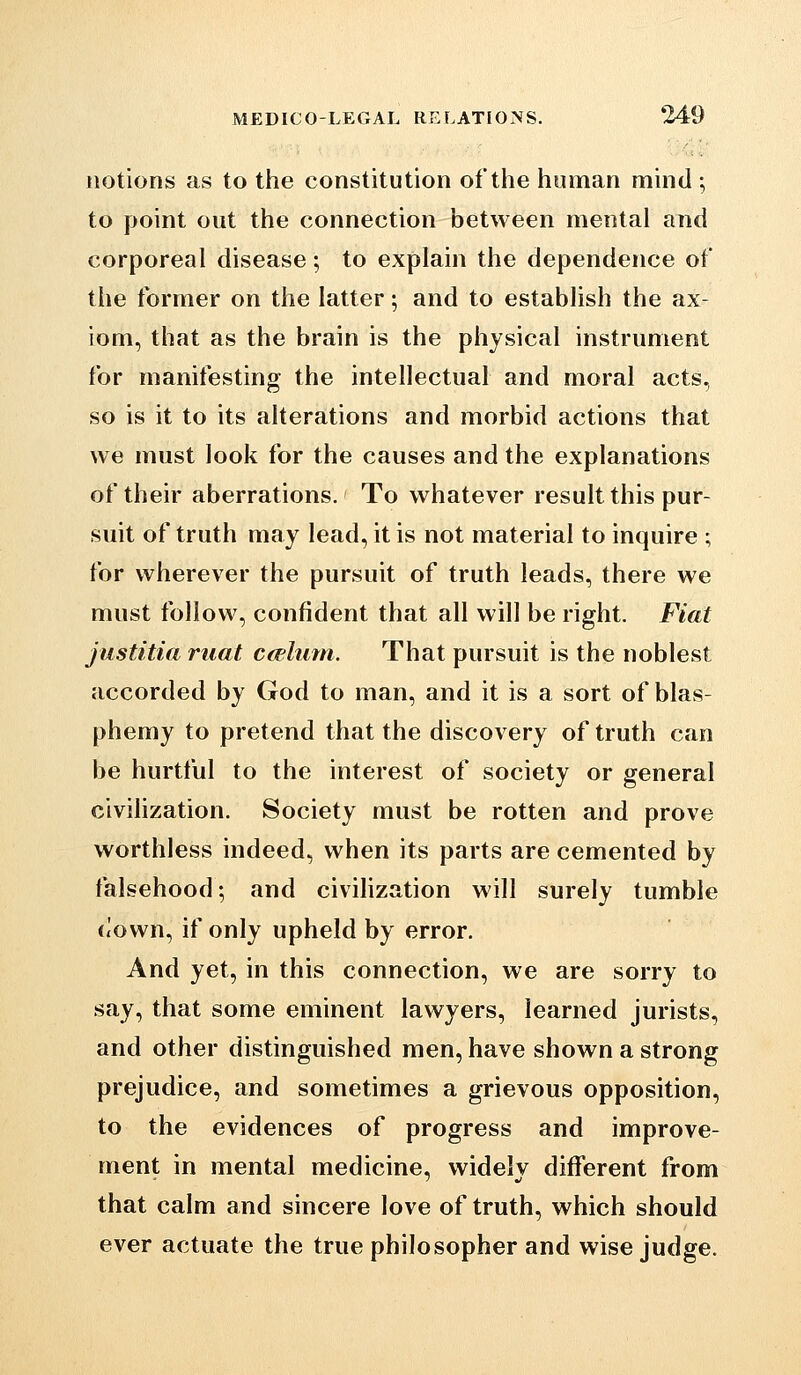 notions as to the constitution of the human mind ; to point out the connection between mental and corporeal disease; to explain the dependence of the former on the latter; and to establish the ax- iom, that as the brain is the physical instrument for manifesting the intellectual and moral acts. so is it to its alterations and morbid actions that we must look for the causes and the explanations of their aberrations. To whatever result this pur- suit of truth may lead, it is not material to inquire ; for wherever the pursuit of truth leads, there we must follow, confident that all will be right. Fiat justitia mat cadiitn. That pursuit is the noblest accorded by God to man, and it is a sort of blas- phemy to pretend that the discovery of truth can be hurtful to the interest of society or general civiHzation. Society must be rotten and prove worthless indeed, when its parts are cemented by falsehood-, and civilization will surely tumble (<own, if only upheld by error. And yet, in this connection, we are sorry to say, that some eminent lawyers, learned jurists, and other distinguished men, have shown a strong prejudice, and sometimes a grievous opposition, to the evidences of progress and improve- ment in mental medicine, widely different from that calm and sincere love of truth, which should ever actuate the true philosopher and wise judge.