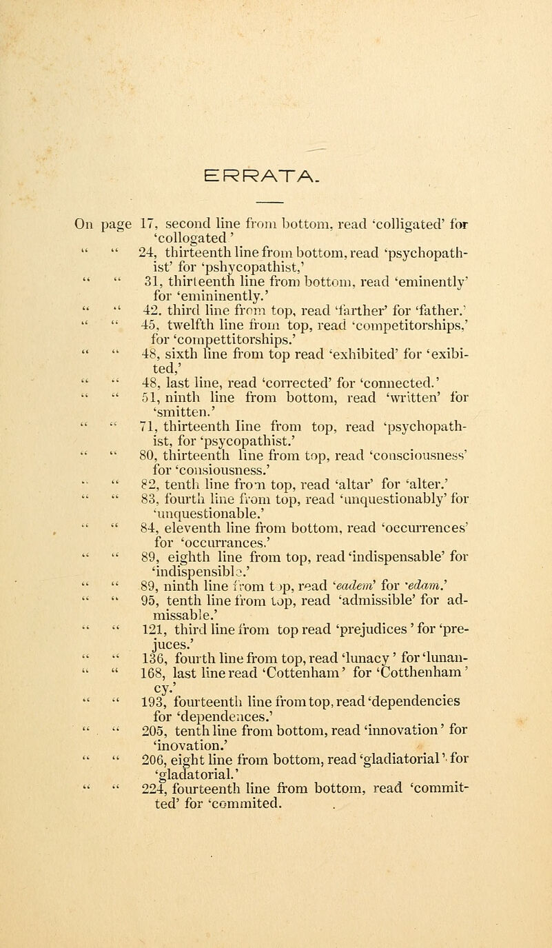 ERRATA. On page IT, second line from bottom, read 'colligated' for 'collogated'   24, thirteenth line from bottom, read'psychopath- ist' for 'pshycopathist,'   31, thirteenth line from bottom, read 'eminently' for 'emininently.'  '' 42. third line from top, read 'farther' for 'father.'   45, twelfth line from top, read 'competitorships,' for 'compettitorships.'   48, sixth line fi'om top read 'exhibited' for 'exibi- ted,'   48, last line, read'corrected'for'connected.'   51, ninth line from bottom, read 'written' for 'smitten.'   71, thirteenth line from top, read 'psychopath- ist, for 'psycopathist.'   80, thirteenth line from top, read 'consciousness' for 'consiousness.'  82, tentli line from top, read 'altar' for 'alter.'   83, fourth line from top, read 'unquestionably' for 'unquestionable.'   84, eleventh line from bottom, read 'occm*rences' for 'occurrances.'   89, eighth line from top, read'indispensable'for 'indispensiblo.'   89, ninth line from t )p, read eadem' for 'edam.'   95, tenth line from top, read 'admissible' for ad- missable.'  121, third line from top read'prejudices'for'pre- juces.'   136, fourth line from top, read'lunacy'for'lunan-   168, last line read'Cottenham' for'Cotthenham'   193, fourteenth line from top, read'dependencies for 'dependences.'   205, tenth line from bottom, read'innovation' for 'inovation.'   206, eight line from bottom, read 'gladiatorial '■ for 'gladatorial.'   224, fourteenth line from bottom, read 'commit- ted' for 'commited.