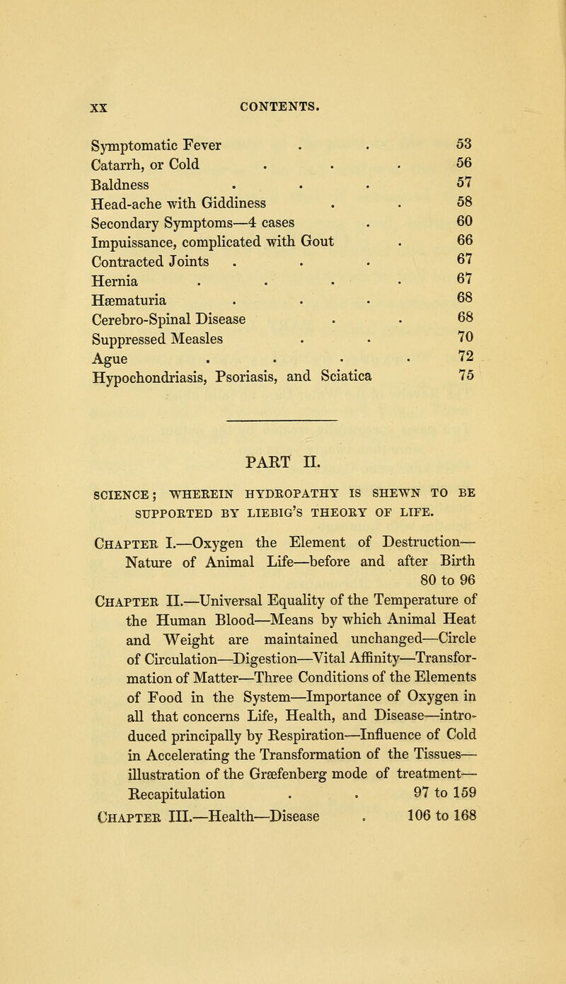 Symptomatic Fever 53 Catarrh, or Cold 56 Baldness 51 Head-ache with Giddiness 58 Secondary Symptoms—4 cases 60 Impuissance, complicated with Gout 66 Contracted Joints 67 Hernia .... 67 Hematuria 68 Cerebro-Spinal Disease 68 Suppressed Measles 70 Ague . 72 Hypochondriasis, Psoriasis, and Sciatica 75 PART II. SCIENCE; WHEREIN HYDROPATHY IS SHEWN TO BE SUPPORTED BY LIEBIG'S THEORY OF LIFE. Chapter I.—Oxygen the Element of Destruction— Nature of Animal Life—before and after Birth 80 to 96 Chapter II.—Universal Equality of the Temperature of the Human Blood—Means by which Animal Heat and Weight are maintained unchanged—Circle of Circulation—Digestion—Vital Affinity—Transfor- mation of Matter—Three Conditions of the Elements of Food in the System—Importance of Oxygen in all that concerns Life, Health, and Disease—intro- duced principally by Respiration—Influence of Cold in Accelerating the Transformation of the Tissues— illustration of the Grsefenberg mode of treatment— Recapitulation . . 97 to 159 Chapter III.—Health—Disease . 106 to 168