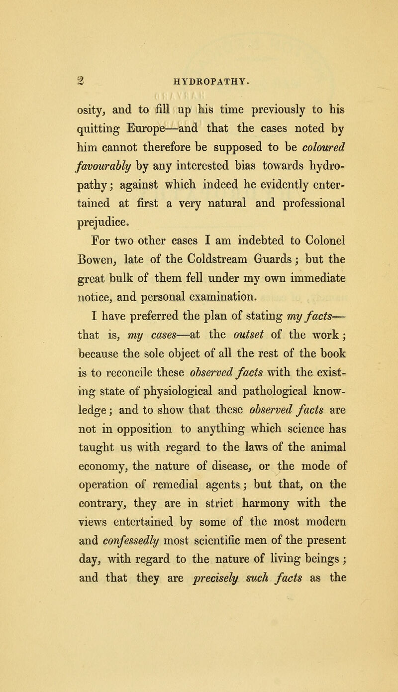 osity, and to fill up his time previously to his quitting Europe—and that the cases noted by him cannot therefore be supposed to be coloured favourably by any interested bias towards hydro- pathy; against which indeed he evidently enter- tained at first a very natural and professional prejudice. For two other cases I am indebted to Colonel Bowen, late of the Coldstream Guards; but the great bulk of them fell under my own immediate notice, and personal examination. I have preferred the plan of stating my facts— that is, my cases—at the outset of the work; because the sole object of all the rest of the book is to reconcile these observed facts with the exist- ing state of physiological and pathological know- ledge ; and to show that these observed facts are not in opposition to anything which science has taught us with regard to the laws of the animal economy, the nature of disease, or the mode of operation of remedial agents; but that, on the contrary, they are in strict harmony with the views entertained by some of the most modern and confessedly most scientific men of the present day, with regard to the nature of living beings; and that they are precisely such facts as the