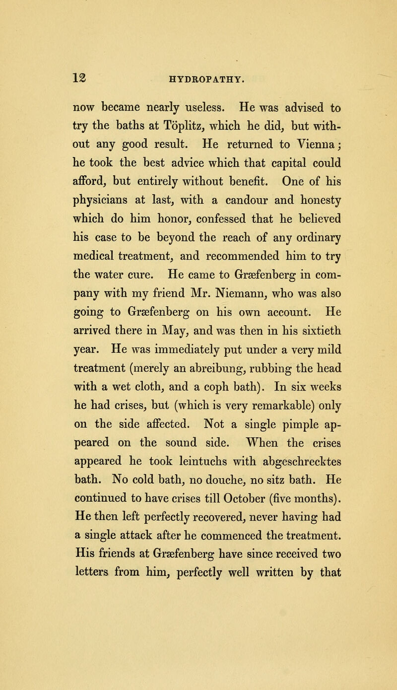 now became nearly useless. He was advised to try the baths at Toplitz, which he did, but with- out any good result. He returned to Vienna; he took the best advice which that capital could afford, but entirely without benefit. One of his physicians at last, with a candour and honesty which do him honor, confessed that he believed his case to be beyond the reach of any ordinary medical treatment, and recommended him to try the water cure. He came to Grsefenberg in com- pany with my friend Mr. Niemann, who was also going to Grsefenberg on his own account. He arrived there in May, and was then in his sixtieth year. He was immediately put under a very mild treatment (merely an abreibung, rubbing the head with a wet cloth, and a coph bath). In six weeks he had crises, but (which is very remarkable) only on the side affected. Not a single pimple ap- peared on the sound side. When the crises appeared he took leintuchs with abgeschrecktes bath. No cold bath, no douche, no sitz bath. He continued to have crises till October (five months). He then left perfectly recovered, never having had a single attack after he commenced the treatment. His friends at Grsefenberg have since received two letters from him, perfectly well written by that