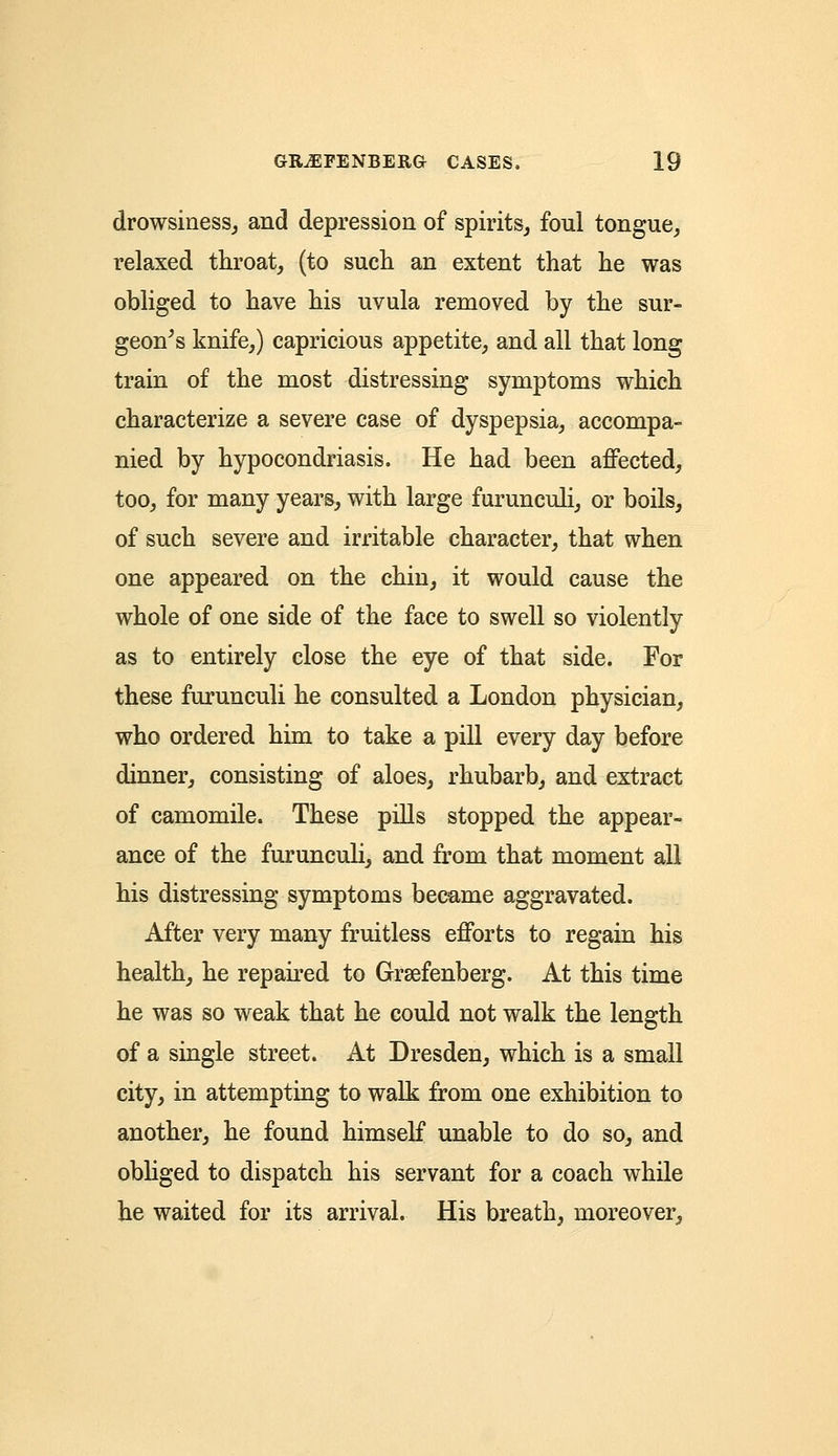 drowsiness, and depression of spirits, foul tongue, relaxed throat, (to such an extent that he was obliged to have his uvula removed by the sur- geon's knife,) capricious appetite, and all that long train of the most distressing symptoms which characterize a severe case of dyspepsia, accompa- nied by hypocondriasis. He had been affected, too, for many years, with large furunculi, or boils, of such severe and irritable character, that when one appeared on the chin, it would cause the whole of one side of the face to swell so violently as to entirely close the eye of that side. For these furunculi he consulted a London physician, who ordered him to take a pill every day before dinner, consisting of aloes, rhubarb, and extract of camomile. These pills stopped the appear- ance of the furunculi, and from that moment all his distressing symptoms became aggravated. After very many fruitless efforts to regain his health, he repaired to Grsefenberg. At this time he was so weak that he could not walk the length of a single street. At Dresden, which is a small city, in attempting to walk from one exhibition to another, he found himself unable to do so, and obliged to dispatch his servant for a coach while he waited for its arrival. His breath, moreover,