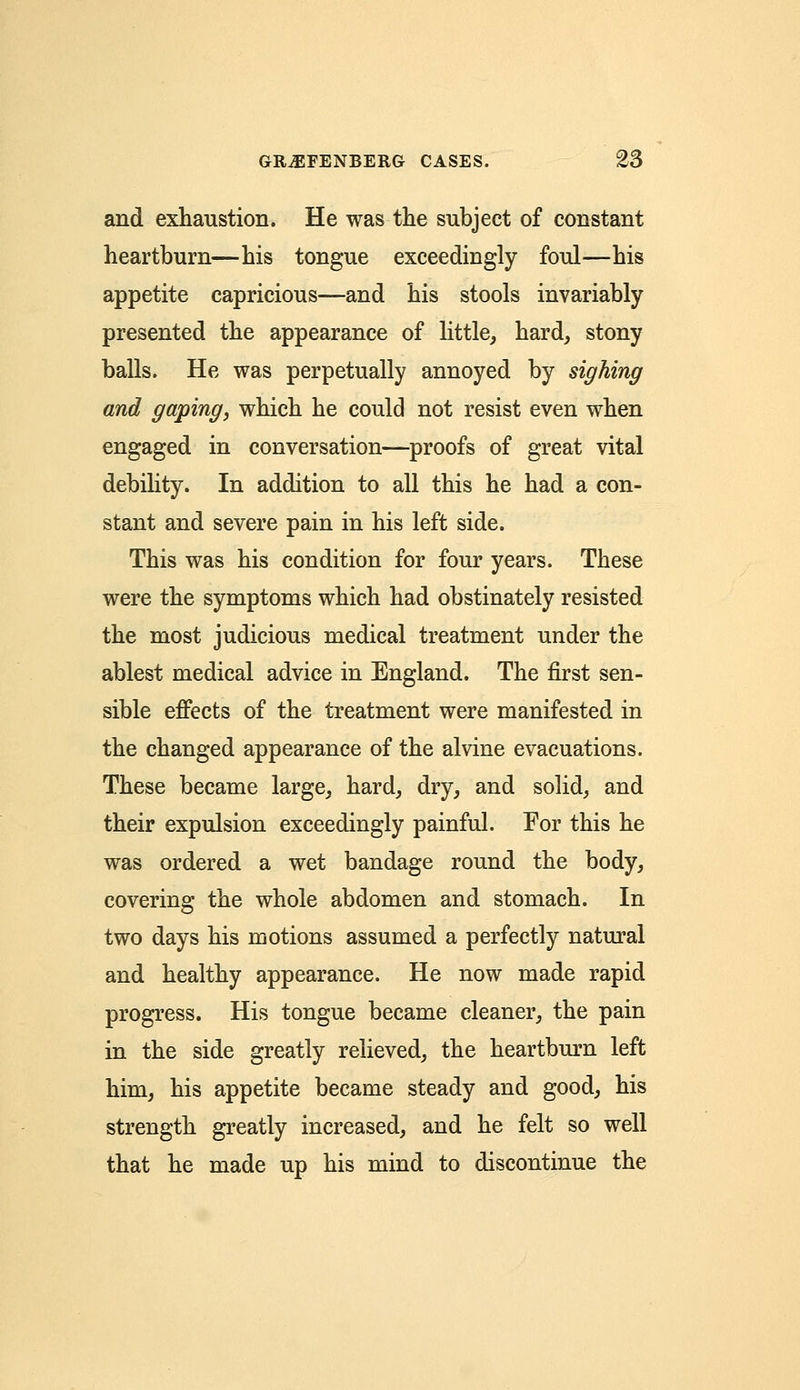 and exhaustion. He was the subject of constant heartburn—his tongue exceedingly foul—his appetite capricious—and his stools invariably presented the appearance of little, hard, stony balls. He was perpetually annoyed by sighing and gaping, which he could not resist even when engaged in conversation—proofs of great vital debility. In addition to all this he had a con- stant and severe pain in his left side. This was his condition for four years. These were the symptoms which had obstinately resisted the most judicious medical treatment under the ablest medical advice in England. The first sen- sible effects of the treatment were manifested in the changed appearance of the alvine evacuations. These became large, hard, dry, and solid, and their expulsion exceedingly painful. For this he was ordered a wet bandage round the body, covering the whole abdomen and stomach. In two days his motions assumed a perfectly natural and healthy appearance. He now made rapid progress. His tongue became cleaner, the pain in the side greatly relieved, the heartburn left him, his appetite became steady and good, his strength greatly increased, and he felt so well that he made up his mind to discontinue the