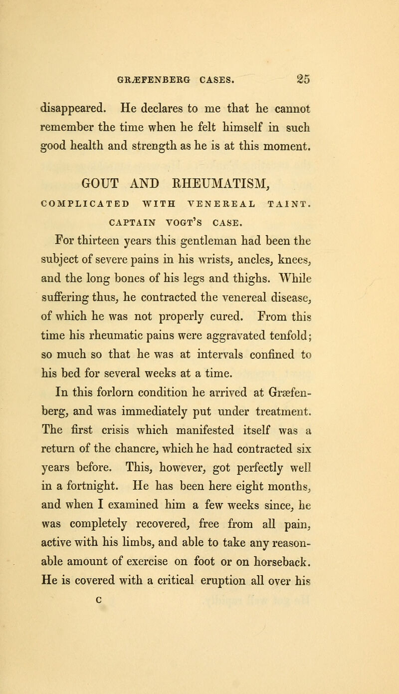 disappeared. He declares to me that he cannot remember the time when he felt himself in such good health and strength as he is at this moment. GOUT AND RHEUMATISM, COMPLICATED WITH VENEREAL TAINT. CAPTAIN VOGT'S CASE. For thirteen years this gentleman had been the subject of severe pains in his wrists, ancles, knees, and the long bones of his legs and thighs. While suffering thus, he contracted the venereal disease, of which he was not properly cured. From this time his rheumatic pains were aggravated tenfold; so much so that he was at intervals confined to his bed for several weeks at a time. In this forlorn condition he arrived at Grsefen- berg, and was immediately put under treatment. The first crisis which manifested itself was a return of the chancre, which he had contracted six years before. This, however, got perfectly well in a fortnight. He has been here eight months, and when I examined him a few weeks since, he was completely recovered, free from all pain, active with his limbs, and able to take any reason- able amount of exercise on foot or on horseback. He is covered with a critical eruption all over his c