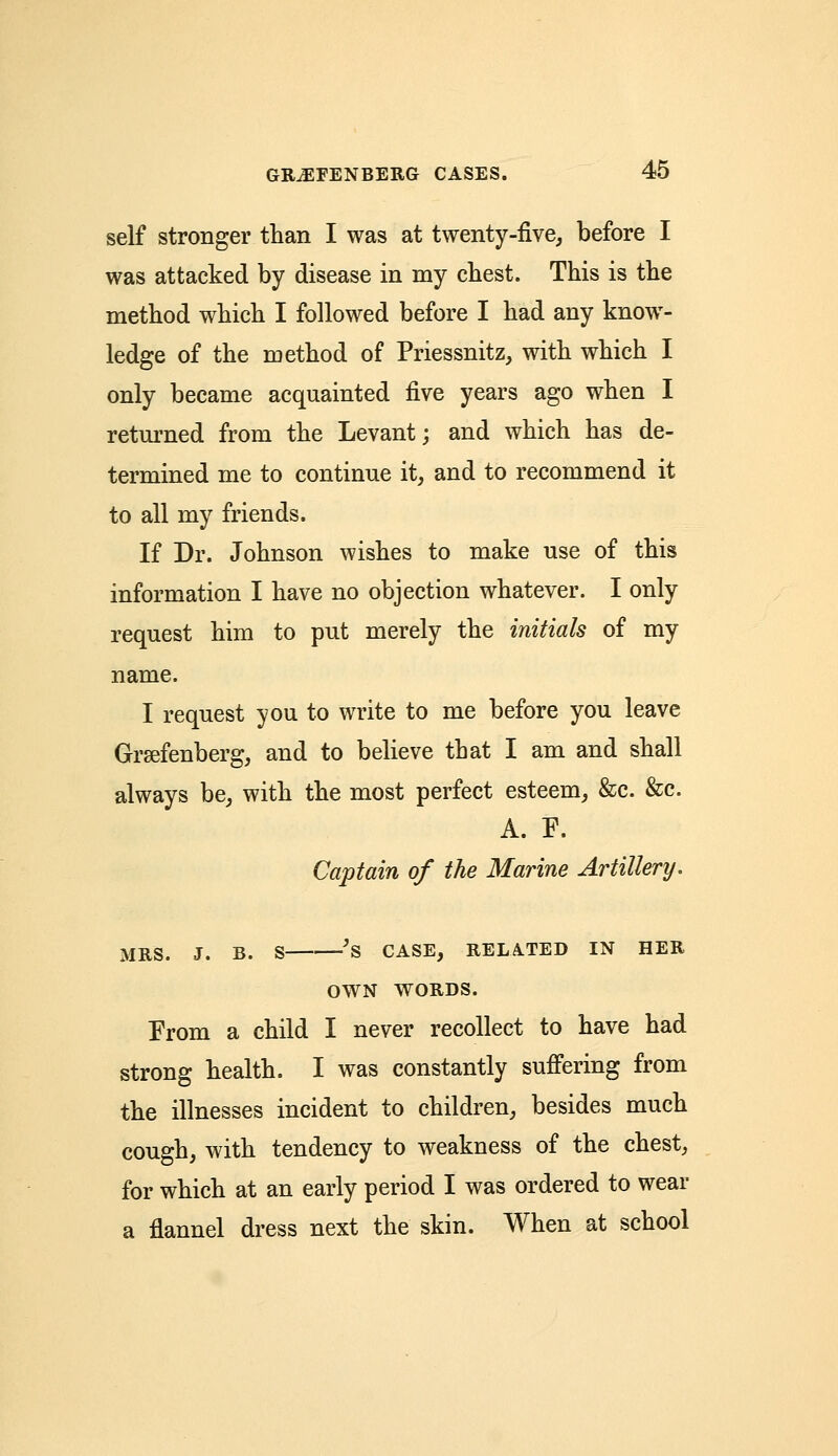 self stronger than I was at twenty-five, before I was attacked by disease in my chest. This is the method which I followed before I had any know- ledge of the method of Priessnitz, with which I only became acquainted five years ago when I returned from the Levant; and which has de- termined me to continue it, and to recommend it to all my friends. If Dr. Johnson wishes to make use of this information I have no objection whatever. I only request him to put merely the initials of my name. I request you to write to me before you leave Grsefenberg, and to believe that I am and shall always be, with the most perfect esteem, &c. &c. A. F. Captain of the Marine Artillery. MRS. J. B. S 'S CASE, RELATED IN HER OWN WORDS. From a child I never recollect to have had strong health. I was constantly suffering from the illnesses incident to children, besides much cough, with tendency to weakness of the chest, for which at an early period I was ordered to wear a flannel dress next the skin. When at school
